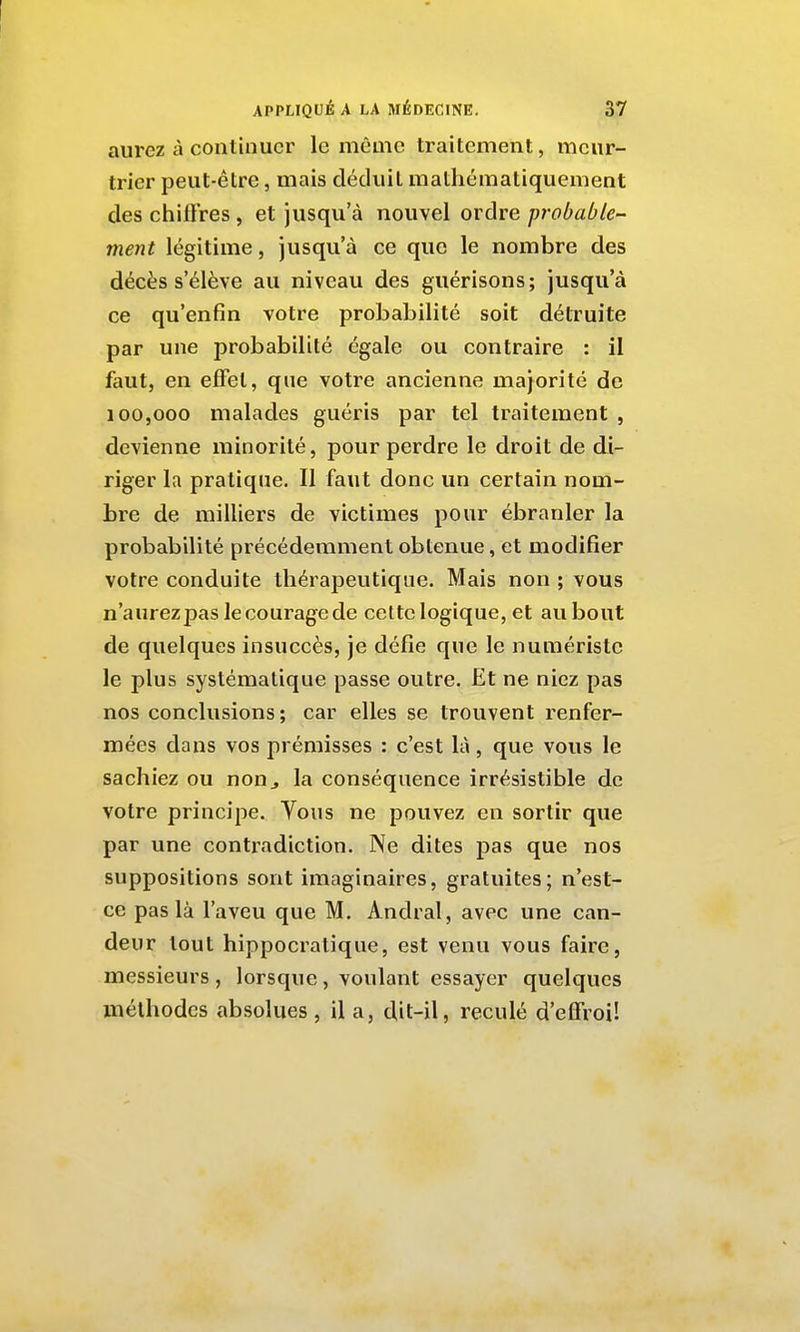 aurez à continuer le même traitement, meur- trier peut-être, mais déduit mathématiquement des chiffres , et jusqu'à nouvel ordre probable^ ment légitime, jusqu'à ce que le nombre des décès s'élève au niveau des guérisons; jusqu'à ce qu'enfin votre probabilité soit détruite par une probabilité égale ou contraire : il faut, en effet, que votre ancienne majorité de 100,000 malades guéris par tel traitement , devienne minorité, pour perdre le droit de di- riger la pratique. Il faut donc un certain nom- bre de milliers de victimes pour ébranler la probabilité précédemment obtenue, et modifier votre conduite thérapeutique. Mais non ; vous n'aurez pas le courage de celte logique, et aubout de quelques insuccès, je défie que le numéristc le plus systématique passe outre. Et ne niez pas nos conclusions ; car elles se trouvent renfer- mées dans vos prémisses : c'est là, que vous le sachiez ou non^ la conséquence irrésistible de votre principe. Vous ne pouvez en sortir que par une contradiction. Ne dites pas que nos suppositions sont imaginaires, gratuites; n'est- ce pas là l'aveu que M. Andral, avec une can- deur tout hippocratique, est venu vous faire, messieurs, lorsque, voulant essayer quelques méthodes absolues , il a, dit-il, reculé d'effroi!