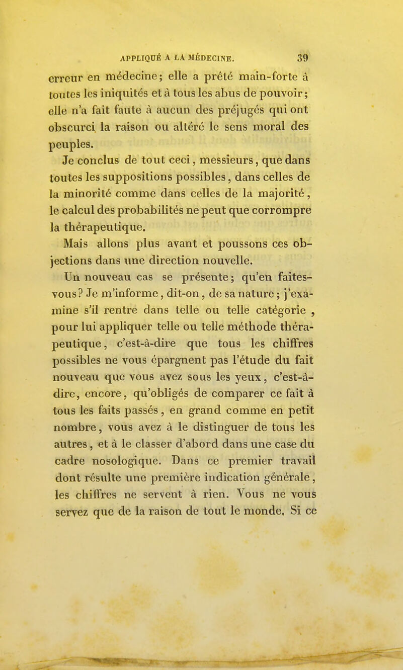 erreur en médecine; elle a prêté main-forte à toutes les iniquités et à tous les abus de pouvoir; elle n'a fait faute à aucun des préjugés qui ont obscurci la raison ou altéré le sens moral des peuples. Je conclus de tout ceci, messieurs, que dans toutes les suppositions possibles, dans celles de la minorité comme dans celles de la majorité, le calcul des probabilités ne peut que corrompre la thérapeutique. Mais allons plus avant et poussons ces ob- jections dans une direction nouvelle. Un nouveau cas se présente ; qu'en faites- vous? Je m'informe, dit-on, de sa nature ; j'exa- mine s'il rentre dans telle ou telle catégorie , pour lui appliquer telle ou telle méthode théra- peutique, c'est-à-dire que tous les chiffres possibles ne vous épargnent pas l'étude du fait nouveau que vous avez sous les yeux, c'est-à- dire , encore, qu'obligés de comparer ce fait à tous les faits passés, en grand comme en petit nombre, vous avez à le distinguer de tous les autres, et à le classer d'abord dans une case du cadre nosologique. Dans ce premier travail dont résulte une première indication générale, les chiffres ne servent à rien. Vous ne vous servez que de la raison de tout le monde. Si ce