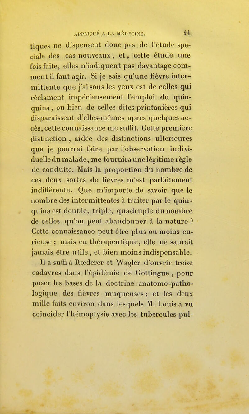 liques ne dispensent donc pas de l'étude spé- ciale des cas nouveaux, et, cette étude une fois faite, elles n'indiquent pas davantage com- ment il faut agir. Si je sais qu'une fièvre inter- mittente que j'ai sous les yeux est de celles qui réclament impérieusement l'emploi du quin- quina , ou bien de celles dites printanières qui disparaissent d'elles-mêmes après quelques ac- cès, cette connaissance me suffit. Cette première distinction , aidée des distinctions ultérieures que je pourrai faire par l'observation indivi- duelle du malade, me fournira unelégitime règle de conduite. Mais la proportion du nombre de ces deux sortes de fièvres m'est parfaitement indifférente. Que m'importe de savoir que le nombre des intermittentes à traiter par le quin- quina est double, triple, quadruple du nombre de celles qu'on peut abandonner à la nature ? Cette connaissance peut être plus ou moins cu- rieuse ; mais en thérapeutique, elle ne saurait jamais être utile , et bien moins indispensable. 11 a suffi à Rœderer et Wagler d'ouvrir treize cadavres dans l'épidémie de Gottingue , pour poser les bases de la doctrine anatomo-patho- logique des fièvres muqueuses ; et les deux mille faits environ dans lesquels M. Louis a vu coïncider l'hémoptysie avec les tubercules pul-