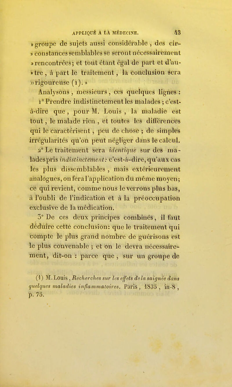 » groupe de sujets aussi considérable , des cir- » constances semblables se seront nécessall'iement s rencontrées; et tout étant égal de part et d'au- »tre , à part le traitement, la conclusion sera » rigoureuse (i). » Analysons , messieurs, c^es quelques lignes : 1° Prendre indistinctement les malades ; c'est- à-dire que, pour M, Louis , la maladie est tout, le malade rien , et toutes les différences qui le caractérisent, peu de chose ; de simples irrégularités qu'on peut négliger dans le calcul. 2° Le traitement sera identique sur des ma- lâdespris indistinctement: c'est-à-dire, qu'aux cas les plus dissemblables , mais extérieurement analogues, on fera l'application du même moyen; ce qui revient, comme nous le verrons plus bas, à l'oubli de l'indication et à la préoccupâtion exclusive de la médication. 3° De ces deux principes combinés, il faut déduire cette conclusion: que le traitement qui compte le plus grand nombre de guérisons est le plus convenable ; et on le devra nécessaire- ment, dit-on : parce que , sur un groupe de (1) M.Louis , Recherches sur les effets delà saignée dans quelques maladies inflammatoires. Paris , 1835 , in-8 , p. 75.