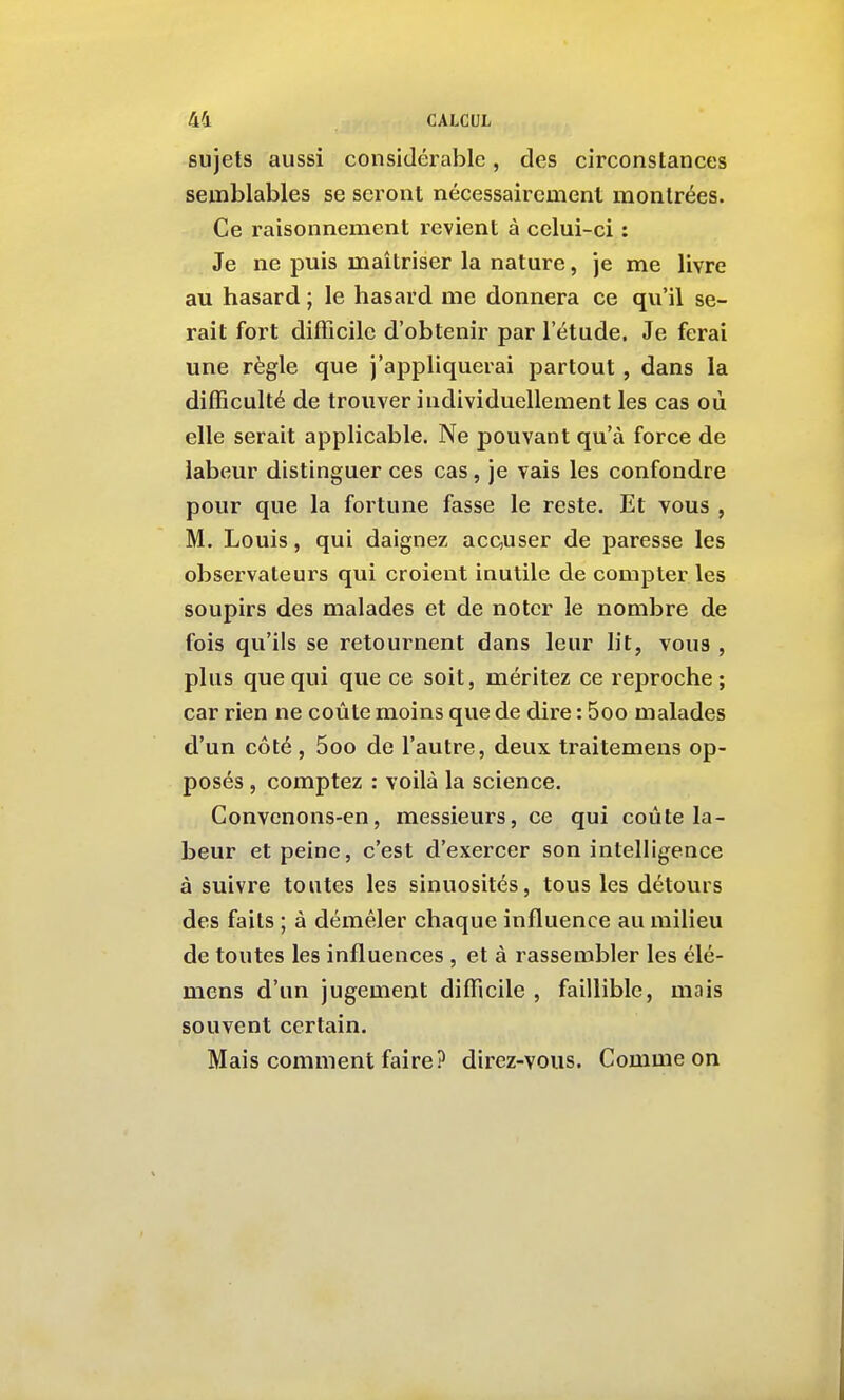 sujets aussi considérable, des circonstances semblables se seront nécessairement montrées. Ce raisonnement revient à celui-ci : Je ne puis maîtriser la nature, je me livre au hasard ; le hasard me donnera ce qu'il se- rait fort difficile d'obtenir par l'étude. Je ferai une règle que j'appliquerai partout , dans la difficulté de trouver individuellement les cas où elle serait applicable. Ne pouvant qu'à force de labeur distinguer ces cas, je vais les confondre pour que la fortune fasse le reste. Et vous , M. Louis, qui daignez accuser de paresse les observateurs qui croient inutile de compter les soupirs des malades et de noter le nombre de fois qu'ils se retournent dans leur lit, vous , plus que qui que ce soit, méritez ce reproche; car rien ne coûte moins que de dire : 5oo malades d'un côté , 5oo de l'autre, deux traitemens op- posés , comptez : voilà la science. Convenons-en, messieurs, ce qui coûte la- beur et peine, c'est d'exercer son intelligence à suivre toutes les sinuosités, tous les détours des faits ; à démêler chaque influence au milieu de toutes les influences , et à rassembler les élé- mens d'un jugement difficile , faillible, mais souvent certain. Mais comment faire? direz-vous. Comme on