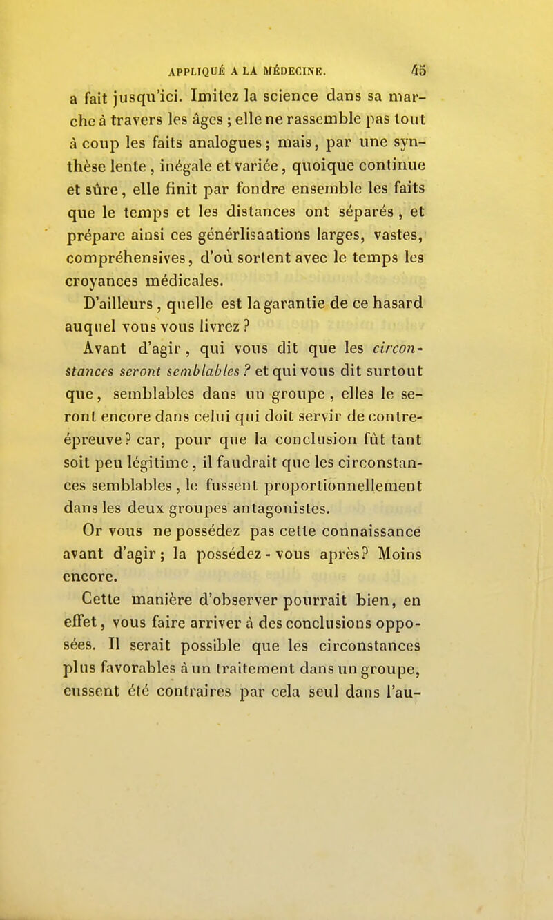 a fait jusqu'ici. Imitez la science dans sa mar- che à travers les âges ; elle ne rassemble pas tout à coup les faits analogues; mais, par une syn- thèse lente, inégale et varice, quoique continue et sûre, elle finit par fondre ensemble les faits que le temps et les distances ont séparés , et prépare ainsi ces générlisaations larges, vastes, compréhensives, d'où sortent avec le temps les croyances médicales. D'ailleurs, quelle est la garantie de ce hasard auquel vous vous livrez ? Avant d'agir , qui vous dit que les circon- sta7ices seront semblables ? et qui vous dit surtout que, semblables dans un groupe , elles le se- ront encore dans celui qui doit servir de contre- épreuve? car, pour que la conclusion fût tant soit peu légitime , il faudrait que les circonstan- ces semblables, le fussent proportionnellement dans les deux groupes antagonistes. Or vous ne possédez pas celle connaissance avant d'agir; la possédez - vous après? Moins encore. Cette manière d'observer pourrait bien, en effet, vous faire arriver à des conclusions oppo- sées. Il serait possible que les circonstances plus favorables à un Iraitcment dans un groupe, eussent été contraires par cela seul dans l'au-