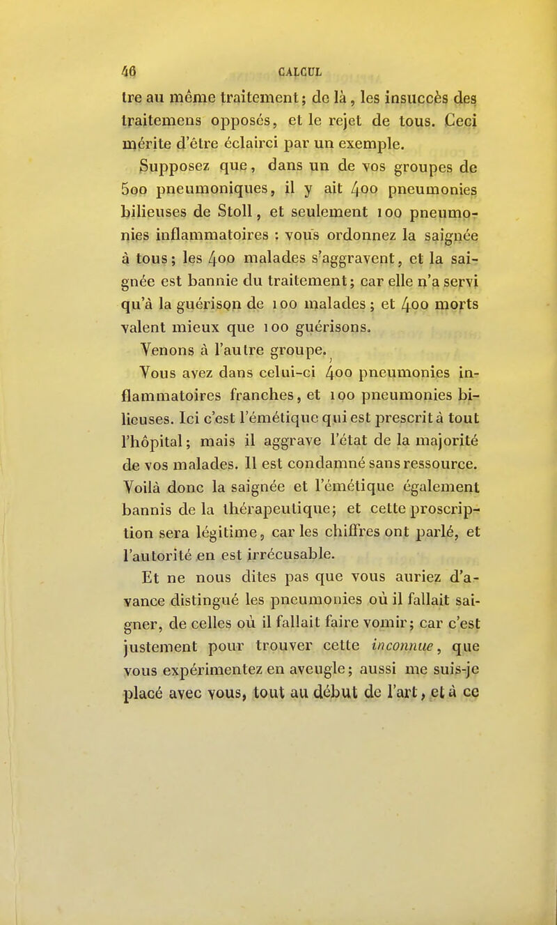 4Q CA|.CUL Ire au même traitement ; de là, les insuccès des Iraitemens opposés, et le rejet de tous. Ceci mérite d'être éclairci par un exemple. Supposez que, dans un de vos groupes de 5oo pneumoniques, il y ait 4oo pneumonies bilieuses de StoU, et seulement i oo pneumo- nies inflammatoires : vous ordonnez la saignée à tous; les lioo malades s'aggravent, et la sai- gnée est bannie du traitement; car elle n'a servi qu'à la guérispn de i oo malades ; et 4oo morts valent mieux que loo guérisons. Venons à l'autre groupe. Vous avez dans celui-ci 4oo pneumonies in- flammatoires franches, et loo pneumonies bi- lieuses. Ici c'est l'émétique qui est prescrit à tout l'hôpital; mais il aggrave l'état de la majorité de vos malades. 11 est condamné sans ressource. Voilà donc la saignée et l'émétique également bannis de la thérapeutique; et cette proscrip- tion sera légitime, car les chiffres ont parlé, et l'autorité en est irrécusable. Et ne nous dites pas que vous auriez d'a- vance distingué les pneumonies où il fallait sai- gner, de celles où il fallait faire vomir; car c'est justement pour trouver cette inconnue, que vous expérimentez en aveugle ; aussi me suis-je placé avec vous, tout au début de l'art, et à ce