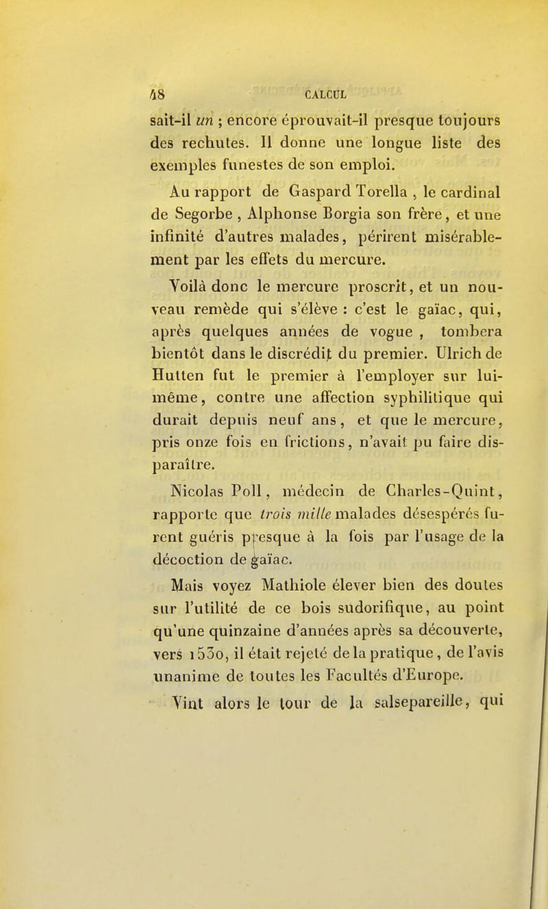 sait-il un ; encore éprouvait-il presque toujours des rechutes. Il donne une longue liste des exemples funestes de son emploi. Au rapport de Gaspard Torella , le cardinal de Segorbe , Alphonse Borgia son frère, et une infinité d'autres malades, périrent misérable- ment par les effets du mercure. Yoilà donc le mercure proscrit, et un nou- veau remède qui s'élève: c'est le gaïac, qui, après quelques années de vogue , tombera bientôt dans le discrédi|; du premier. Ulrich de Hullen fut le premier à l'employer sur lui- même, contre une affection syphilitique qui durait depuis neuf ans, et que le mercure, pris onze fois en frictions, n'avait pu faire dis- paraître. Nicolas Poil, médecin de Charles-Quint, rapporte que trois 7?u7/e malades désespérés fu- rent guéris pjesque à la fois par l'usage de la décoction de ^aïac. Mais voyez Mathiole élever bien des doutes sur l'utilité de ce bois sudorifique, au point qu'une quinzaine d'années après sa découverte, vers 153o, il était rejeté de la pratique, de l'avis unanime de toutes les Facultés d'Europe. A^int alors le tour de la salsepareille, qui