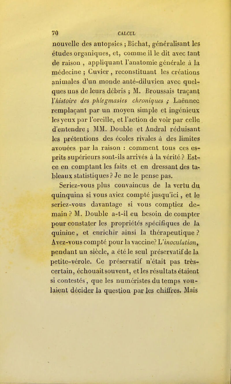 nouvelle des aiilopsîes ; Bichat, généralisant les études organiques, et, comme il le dit avec tant de raison , appliquant l'anatomie générale à la médecine ; Guvier , reconstituant les créations animales d'un monde an té-diluvien avec quel- ques uns de leurs débris ; M. Broussais traçant Yliistoire des plilegmasies chroniques ; Laënnec remplaçant par un moyen simple et ingénieux les yeux par l'oreille, et l'action de voir par celle d'entendre ; MM. Double et Andral réduisant les prétentions des écoles rivales à des limites avouées par la raison : comment tous ces es- prits supérieurs sont-ils arrivés à la vérité ? Est- ce en comptant les faits et en dressant des ta- bleaux statistiques ? Je ne le pense pas. Seriez-vous plus convaincus de la vertu du quinquina si vous aviez compté jusqu'ici, et le seriez-vous davantage si vous comptiez de- main ? M. Double a-t-il eu besoin de compter pour constater les propriétés spécifiques de la quinine, et enrichir ainsi la thérapeutique ? Avez-vous compté pour la vaccine? \Jinoculation^ pendant un siècle, a été le seul préservatif de la petite-vérole. Ce préservatif n'était pas très- certain, échouait souvent, et les résultats étaient si contestés, que les numéristes du temps vou- laient décider la question par les chiffres. Mais