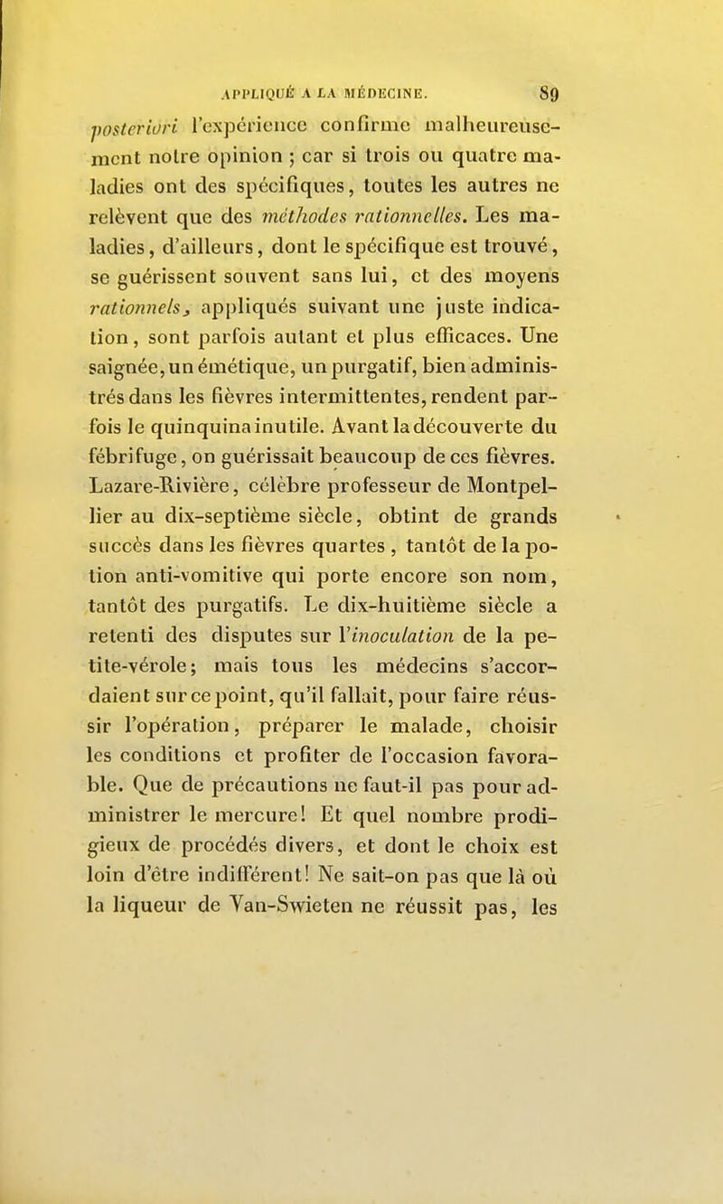 posteriori rexpérieiicc confirme malheureuse- ment noire opinion ; car si trois ou quatre ma- ladies ont des spécifiques, toutes les autres ne relèvent que des méthodes rationnelles. Les ma- ladies , d'ailleurs, dont le spécifique est trouvé, se guérissent souvent sans lui, et des moyens rationnelsj appliqués suivant une juste indica- tion, sont parfois autant et plus efficaces. Une saignée, un émétique, un purgatif, bien adminis- trés dans les fièvres intermittentes, rendent par- fois le quinquina inutile. Avant la découverte du fébrifuge, on guérissait beaucoup de ces fièvres. Lazare-Rivière, célèbre professeur de Montpel- lier au dix-septième siècle, obtint de grands succès dans les fièvres quartes , tantôt de la po- tion anti-vomitive qui porte encore son nom, tantôt des purgatifs. Le dix-huitième siècle a retenti des disputes sur Vinoculation de la pe- tite-vérole; mais tous les médecins s'accor- daient sur ce point, qu'il fallait, pour faire réus- sir l'opération, préparer le malade, choisir les conditions et profiter de l'occasion favora- ble. Que de précautions ne faut-il pas pour ad- ministrer le mercure! Et quel nombre prodi- gieux de procédés divers, et dont le choix est loin d'être indifférent! Ne sait-on pas que là où la liqueur de Yan-Swieten ne réussit pas, les