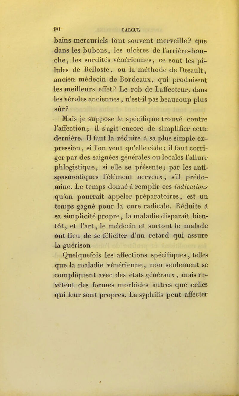 bains merciiriels font souvent merveille? que dans les bubons, les ulcères de l'arrière-bou- che, les surdités vénériennes, ce sont les pi- lules de Belloste, ou la méthode de Desault, ancien médecin de Bordeaux, qui produisent les meilleurs effet? Le rob de Laffecteur, dans les véroles anciennes , n'est-il pas beaucoup plus sûr? Mais je suppose le spécifique trouvé contre l'affection ; il s'agit encore de simplifier cette dernière. Il faut la réduire à sa plus simple ex- pression, si l'on veut qu'elle cède ; il faut corri- ger par des saignées générales ou locales l'allure phlogistique, si elle se présente; par les anti- spasmodiques l'élément nerveux, s'il prédo- mine. Le temps donné à remplir ces indications qu'on pourrait appeler préparatoires, est un temps gagné pour la cure radicale. Réduite à sa simplicité propre, la maladie disparaît bien- tôt, et l'art, le médecin et surtout le malade ont lieu de se féliciter d'un retard qui assure la guérison. Quelquefois les affections spécifiques, telles que la maladie vénérienne, non seulement se compliquent avec des états généraux , mais r,^- vêtent des formes morbides autres que celles qui leur sont propres. La syphilis peut affecter