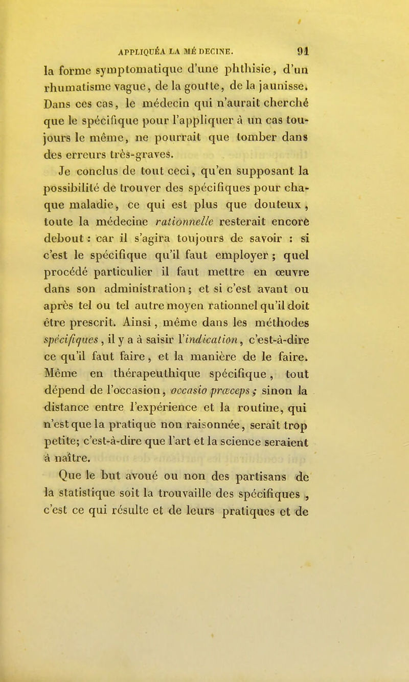 la forme symptomatique d'une phthisie, d'un rhumatisme vague, de la goutte, de la jaunisse. Dans ces cas, le médecin qui n'aurail cherché que le spécifique pour l'appliquer à un cas tou* jours le même, ne pourrait que tomber dans des erreurs très-graves. Je conclus de tout ceci, qu'en supposant la possibilité de trouver des spécifiques pour cha- que maladie, ce qui est plus que douteux, toute la médecine rationïielle resterait encorô debout : car il s'agira toujours de savoir : si c'est le spécifique qu'il faut employer ; quel procédé particulier il faut mettre en œuvre dans son administration ; et si c'est avant ou après tel ou tel autre moyen rationnel qu'il doit être prescrit. Ainsi, même dans les méthodes spécifiques, il y a à saisir \indication ^ c'est-à-dire ce qu'il faut faire, et la manière de le faire. Même en thérapeuthique spécifique, tout dépend de l'occasion, occasio prœceps ; sinon la distance entre l'expérience et la routine, qui n'est que la pratique non raisonnée, serait trop petite; c'est-à-dire que l'art et la science seraient à naître. Que le but avoué ou non des partisans de la statistique soit la trouvaille des spécifiques c'est ce qui résulte et de leurs pratiques et de