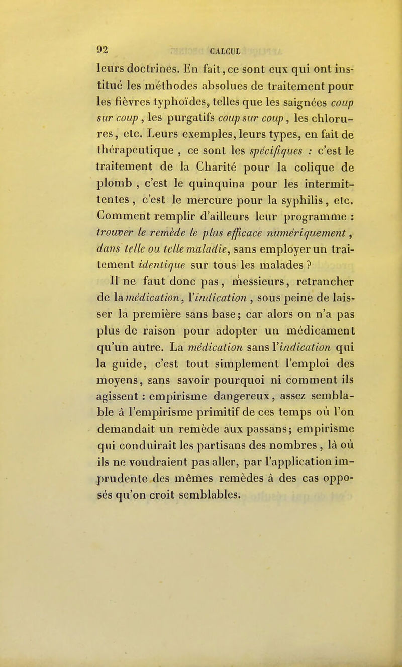 leurs doclrines. Eu fait,ce sont eux qui ont ins- titué les méthodes absolues de traitement pour les fièvres typhoïdes, telles que les saignées coup sur coup , les purgatifs coup sur coup, les chloru- res, etc. Leurs exemples, leurs types, en fait de thérapeutique , ce sont les spécifiques : c'est le traitement de la Charité pour la colique de plomb , c'est le quinquina pour les intermit- tentes , c'est le mercure pour la syphilis, etc. Comment remplir d'ailleurs leur programme : trouver le remède le plus efficace numériquement, dans telle ou telle maladie^ sans employer un trai- tement identique sur tous les malades ? 11 ne faut donc pas, messieurs, retrancher de \ai médication f l'indication , sous peine de lais- ser la première sans base ; car alors on n'a pas plus de raison pour adopter un médicament qu'un autre. La médication sans Vindication qui la guide, c'est tout simplement l'emploi des moyens, sans savoir pourquoi ni comment ils agissent : empirisme dangereux, assez sembla- ble à l'emjairisme primitif de ces temps où l'on demandait un remède auxpassans; empirisme qui conduirait les partisans des nombres , là où ils ne voudraient pas aller, par l'application im- prudente des mêmes remèdes à des cas oppo- sés qu'on croit semblables.