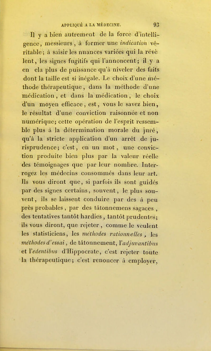 Il y a bien autrement de la force d'intelli- gence, messieurs, à former une indication vé- ritable ; à saisir les nuances variées qui la révè lent, les signes fugitifs qui l'annoncent; il y a en ela plus de puissance qu'à niveler des faits dont la taille est si inégale. Le choix d'une mé- thode thérapeutique, dans la méthode d'une médication , et dans la médication, le choix d'un moyen efficace , est, vous le savez bien, le résultat d'une conviction raisonnée et non numérique; cette opération de l'esprit ressem- ble plus à la détermination morale du juré, qu'à la stricte application d'un arrêt de ju- risprudence; c'est, en un mot, une convic- tion produite bien plus par la valeur réelle des témoignages que par leur nombre. Inter- rogez les médecins consommés dans leur art. Ils vous diront que, si parfois ils sont guidés par des signes certains, souvent, le plus sou- vent, ils se laissent conduire par des à peu près probables , par des lâtonnemens sagaces , des tentatives tantôt hardies , tantôt prudentes; ils vous diront, que rejeter , comme le veulent les statisticiens, les méthodes rationnelles j les méthodes d'essai, de tâtonnement, Yadjuvantibus et Vedentibus d'Hippocrate, c'est rejeter toute la thérapeutique; c'est renoncer à employer,