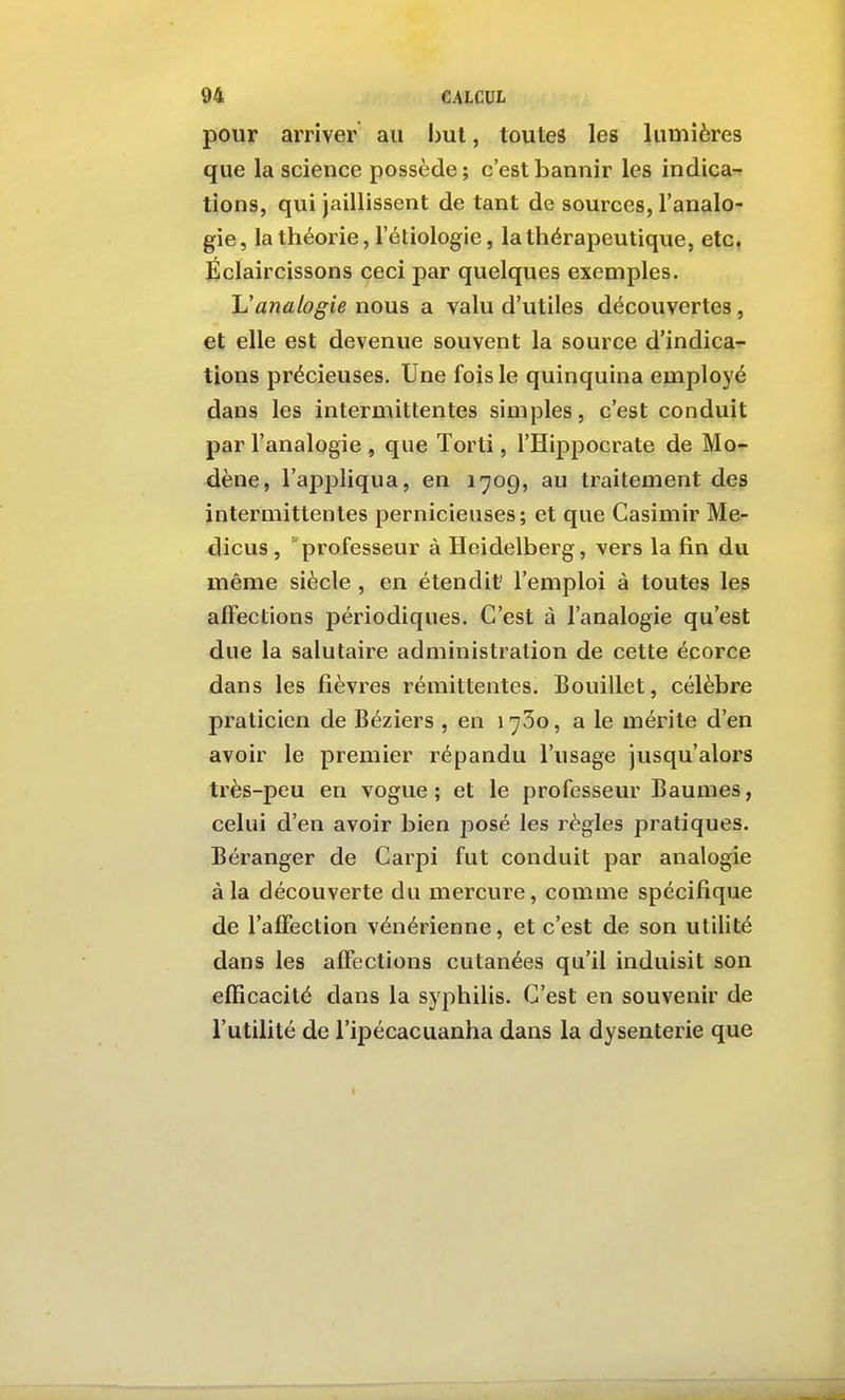 pour arriver au but, toutes les lumières que la science possède; c'est bannir les indica- tions, qui jaillissent de tant de sources, l'analo- gie, la théorie, l'étiologie, la thérapeutique, etc. Éclaircissons ceci par quelques exemples. \Janalogie nous a valu d'utiles découvertes , et elle est devenue souvent la source d'indica^ lions précieuses. Une fois le quinquina employé dans les intermittentes simples, c'est conduit par l'analogie , que Torti, l'Hippocrate de Mo-^ dène, l'appliqua, en 1709, au traitement des intermittentes pernicieuses; et que Casimir Me- dicus, professeur à Heidelberg, vers la fin du même siècle , en étendit' l'emploi à toutes les affections périodiques. C'est à l'analogie qu'est due la salutaire administration de cette écorce dans les fièvres rémittentes. Bouillet, célèbre praticien de Béziers , en 1760, a le mérite d'en avoir le premier répandu l'usage jusqu'alors très-peu en vogue; et le professeur Baumes, celui d'en avoir bien posé les règles pratiques. Béranger de Carpi fut conduit par analogie à la découverte du mercure, comme spécifique de l'affection vénérienne, et c'est de son utilité dans les affections cutanées qu'il induisit son efficacité dans la syphilis. C'est en souvenir de l'utilité de l'ipécacuanha dans la dysenterie que