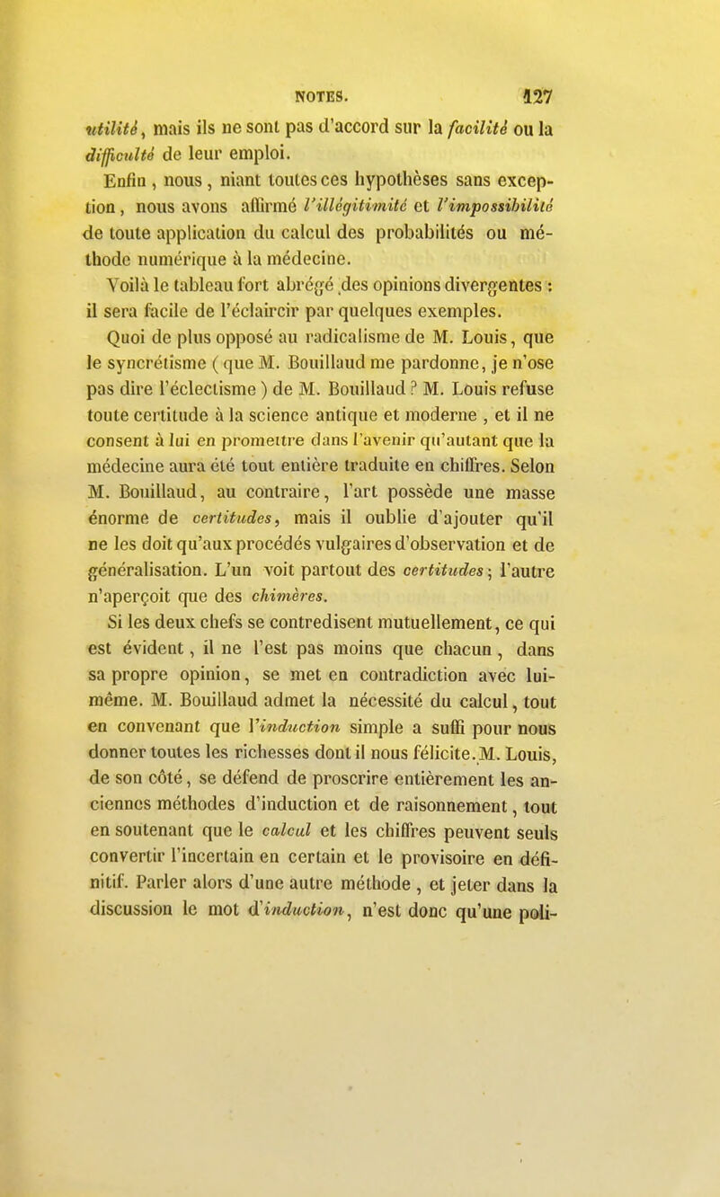 niilitê, mais ils ne sont pas d'accord sur la facilité ou la difficulté de leur emploi. Enfin , nous, niant toutes ces hypothèses sans excep- tion , nous avons affirmé l'illégitimité et l'impossibilité de toute application du calcul des probabilités ou mé- thode numérique à la médecine. Voilà le tableau fort abrégé des opinions divergentes : il sera facile de l'éclaircir par quelques exemples. Quoi de plus opposé au radicalisme de M. Louis, que le syncrétisme ( que M. Bouillaud me pardonne, je n'ose pas dire l'éclectisme ) de M. Bouillaud ? M. Louis refuse toute certitude à la science antique et moderne , et il ne consent à lui en promettre dans l'avenir qu'autant que la médecine aura été tout entière traduite en chiffres. Selon M. Bouillaud, au contraire, l'art possède une masse énorme de certitudes, mais il oublie d'ajouter qu'il ne les doit qu'aux procédés vulgaires d'observation et de généralisation. L'un voit partout des certitudes ; l'autre n'aperçoit que des chimères. Si les deux chefs se contredisent mutuellement, ce qui est évident, il ne l'est pas moins que chacun , dans sa propre opinion, se met en contradiction avec lui- même. M. Bouillaud admet la nécessité du calcul, tout en convenant que Vinduction simple a suffi pour nous donner toutes les richesses dont il nous félicite. M. Louis, de son côté, se défend de proscrire entièrement les an- ciennes méthodes d'induction et de raisonnement, tout en soutenant que le calcul et les chiffres peuvent seuls convertir l'incertain en certain et le provisoire en défi- nitif. Parler alors d'une autre méthode , et jeter dans la discussion le mot induction^ n'est donc qu'une poli-