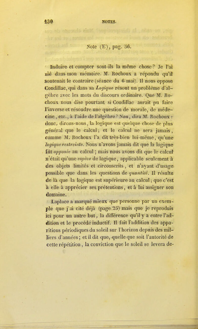 Note (E), pag. 56. Induire et compter sont-ils la même chose ? Je l'ai nié dans mon mémoire. M. Roclioux a répondu qu'il Soutenait le contraire (séance du 6 mai). Il nous oppose Gondillac, qui dans sa Logique résout un problème d'al- gèbre avec les mots du discours ordinaire. Que M. Ro- choux nous dise pourtant si Gondillac aurait pu faire l'inverse et résoudre une question de morale, de méde- cine , etc., à l'aide de l'algèbre? Non, dira M. Rochoux : donc, dirons-nous, la logique est quelque chose de plus général que le calcul ; et le calcul ne sera jamais, comme M. Rochoux l'a dit très-bien lui-même, qu'une logique restreinte. Nous n'avons jamais dit que la logique fût opposée au calcul ; mais nous avons dit que le calcul n'était qu'une espèce de logique, applicable seulement à des objets limités et circonscrits, et n'ayant d'usage possible que dans les questions de quantité. Il résulte de là que la logique est supérieure au calcul ; que c'est a elle à apprécier ses prétentions, et à lui assigner son domaine. Laplace a marqué mieux que personne par un exem- ple que j'ai cité déjà (page 25) mais que je reproduis ici pour un autre but, la différence qu'il y a entre l'ad- dition et le procédé inductif. Il fait l'addition des appa- ritions périodiques du soleil sur l'horizon depuis des mil- liers d'années ; et il dit que, quelle que soit l'autorité de celle répétition, la conviction que le soleil se lèvera de-