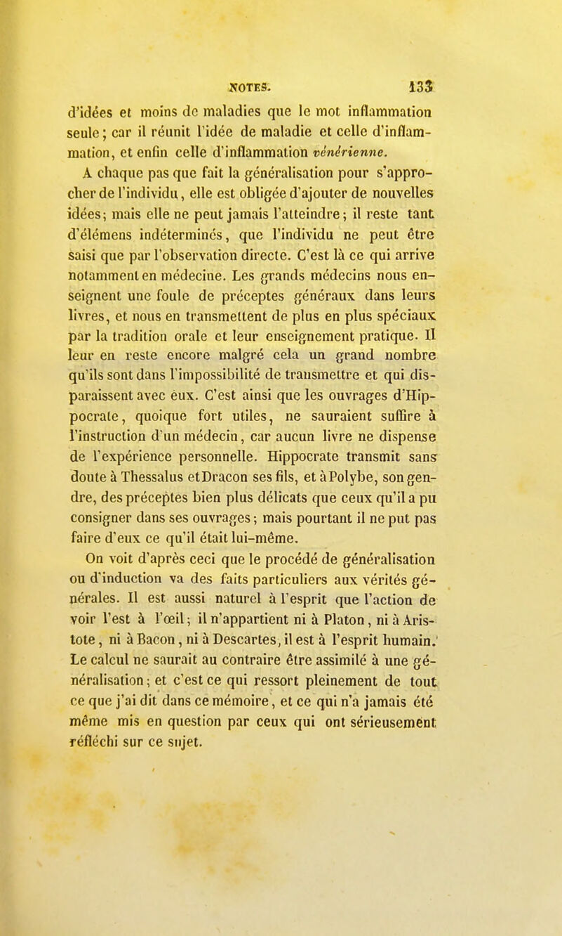 d'idées et moins de maladies que le mot inflammation seule ; car il réunit l'idée de maladie et celle d'inflam- mation, et enfin celle d'inflammation vénérienne. A chaque pas que fait la généralisation pour s'appro- cher de l'individu, elle est obligée d'ajouter de nouvelles idées; mais elle ne peut jamais l'atteindre; il reste tant d'élémens indéterminés, que l'individu ne peut être saisi que par l'observation directe. C'est là ce qui arrive notamment en médecine. Les grands médecins nous en- seignent une foule de préceptes généraux dans leurs livres, et nous en transmettent de plus en plus spéciaux par la tradition orale et leur enseignement pratique. Il leur en reste encore malgré cela un grand nombre qu'ils sont dans l'impossibilité de transmettre et qui dis- paraissent avec eux. C'est ainsi que les ouvrages d'Hip- pocrate, quoique fort utiles, ne sauraient suffire à l'instruction d'un médecin, car aucun livre ne dispense de l'expérience personnelle. Hippocrate transmit sans doute à Thessalus etDracon ses fils, et àPolybe, son gen- dre, des préceptes bien plus délicats que ceux qu'il a pu consigner dans ses ouvrages ; mais pourtant il ne put pas faire d'eux ce qu'il était lui-même. On voit d'après ceci que le procédé de généralisation ou d'induction va des faits particuliers aux vérités gé- nérales. Il est aussi naturel à l'esprit que l'action de voir l'est à l'œil ; il n'appartient ni à Platon, ni à Aris- lote, ni à Bacon, ni à Descartes, il est à l'esprit humain. Le calcul ne saurait au contraire être assimilé à une gé- néralisation ; et c'est ce qui ressort pleinement de tout ce que j'ai dit dans ce mémoire, et ce qui n'a jamais été même mis en question par ceux qui ont sérieusement réfléchi sur ce sujet.