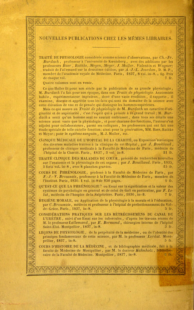 NOUVELLES PUBLICATIONS CHEZ LES MÊMES LIBRAIRES. TRAITÉ DE PnYSIOLOGlTÎ considérée commesciencc d'observations, par Ch.-Fr. Burdach, professeur à l'université de Kœnisberg , avec des additions par les professeurs Baer , Ralhke, Meijen, Meyer, J. MuUer, Valentin et Wagner; traduit de l'allemand sur la deuxième édition, par A.-J.-.L, Jourdan, D. M. P., membre de l'académie royale de Médecine. Paris, 1837, 8 vol. in-8., £ig. Prix de chaque vol. '7 fr. Quatre volumes sont en vente. Ce que Ilaller fit pour son siècle par la publication de sa grande physiologie, M. Burdach l'a fait pour son époque, dans son Traité de physiologie. Analomistc habile, expérimentateur ingénieux, doué d'une vaste érudition , il rapporte , il examine, discute et apprécie tous les faits qui sont du domaine de la science avec cette élévation de vue et de pensée qui distingue les hommes supérieurs. Mais ce qui assure au Traité de physiologie de M. Burdach un caractère d'ori- ginalité et de supériorité , c'est l'esprit qui a présidé à ce grand travail ; M. Bur- dach a senti qu'un homme seul ne saurait embrasser, dans tous ses détails une science aussi vaste que la physiologie, et pour chacune des fonctions, l'auteur s'est adjoint pour collaborateurs, parmi ses collègues , les professeurs qui ont fait une étude spéciale de telle ou telle fonction; ainsi pour la génération, MM. Baer, Rathke et Meyer; pour le système sanguin, M.J.MuUer, etc. CLINIQUE MÉDICALE DE L'OOPITAL DE LA CHARITÉ, ou Exposition'Slalislique des diverses maladies trailécs à la clinique de cet Hôpital, par J. Bouillaud , professeur de clinique médicale à la Faculté (le Médecine de Paris, médecin de l'hôpital de la Chanté. Paris , 1837 , 3 vol. in-8. 21 fr. TRAITÉ CLINIQUE DES MALADIES DU COEUR, précédé de recherches nouvelles sur Tanatomie et la physiologie de cet organe ; par /. Bouillaud. Paris , 1835, 2 forts vol. in-8 , avec 8 planches gravées. 15 fr. COURS DE PHRÉNOLOGIE, professé h la Faculté de Médecine de Paris, par F.-J.- V. Broussais, professeur à la Faculté de Médecine de Paris , membre de l'Institut. Paris , 1836. 1 vol. jn-8 de 850 pages. 9 fr. QU'EST-CE QUE LA PHRÉNOLOGIE ? ou Essai sur la signification et la valeur des systèmes de psychologie en général et de celui de Gall en particulier, par F. Le- lul, médecin de l'hospice delà Salpêlrière. Paris , 1836, in-8. 7 fr. HYGIÈNE MORALE, ou Application de la physiologie à la morale et à l'éducation, par C.Broussais, médecin et professeur à l'hôpital de perfectionnement du Val- de-Grûce. Paris , 1837, in-8. 5 fr. CONSIDÉRATIONS PRATIQUES SUR LES RÉTRÉCISSEMENS DU CANAL DE L'URÈTRE , suivi d'un Essai sur les tubercules , d'après les travaux récens de M. le professeurZaiiemancZ^ par J?. Bermond, chirurgien interne do l'hôpital Saint-Éloi. Montpellier, 1837 , in-8. 3 fr. LEÇONS DE PHYSIOLOGIE , de la perpétuité de la médecine , ou de l'identité des principes fondamentaux de cette science, par M. le professeur Lordat. Mont- pellier, 1837, in-8. 5 fr. COURS D'HISTOIRE DE LA MÉDECINE , et de bibliographie médicale, fait à la faculté de Médecine de Montpellier, par M. \e àocieur Stihnholz , bibliothé- caire de la Faculté de Médecine. Montpellier, 1837, in-8. (î fr.