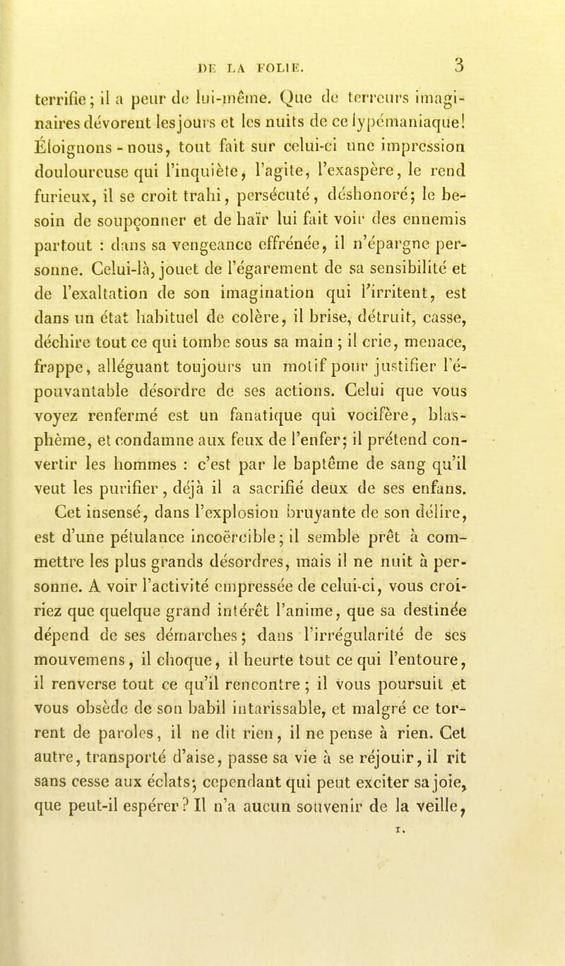 terrifie; il a peur de lui-même. Que de terreurs imagi- naires dévorent les jours et les nuits de celypémaniaque! Éloignons-nous, tout fait sur celui-ci une impression douloureuse qui l’inquiète, l’agite, l’exaspère, le rend furieux, il se croit trahi, persécuté, déshonoré; le be- soin de soupçonner et de haïr lui fait voir des ennemis partout : dans sa vengeance effrénée, il n’épargne per- sonne. Celui-là, jouet de l’égarement de sa sensibilité et de l’exaltation de son imagination qui l’irritent, est dans un état habituel de colère, il brise, détruit, casse, déchire tout ce qui tombe sous sa inain ; il crie, menace, frappe, alléguant toujours un motif pour justifier l’é- pouvantable désordre de ses actions. Celui que vous voyez renfermé est un fanatique qui vocifère, blas- phème, et condamne aux feux de l’enfer; il prétend con- vertir les hommes : c’est par le baptême de sang qu’il veut les purifier, déjà il a sacrifié deux de ses enfans. Cet insensé, dans l’explosion bruyante de son délire, est d’une pétulance incoercible ; il semble prêt à com- mettre les plus grands désordres, mais il ne nuit à per- sonne. A voir l’activité empressée de celui-ci, vous croi- riez que quelque grand intérêt l’anime, que sa destinée dépend de ses démarches ; dans l’irrégularité de ses mouvemens, il choque, il heurte tout ce qui l’entoure, il renverse tout ce qu’il rencontre ; il vous poursuit et vous obsède de son babil intarissable, et malgré ce tor- rent de paroles, il ne dit rien, il ne pense à rien. Cet autre, transporté d’aise, passe sa vie à se réjouir, il rit sans cesse aux éclats; cependant qui peut exciter sa joie, que peut-il espérer? Il n’a aucun souvenir de la veilley X.