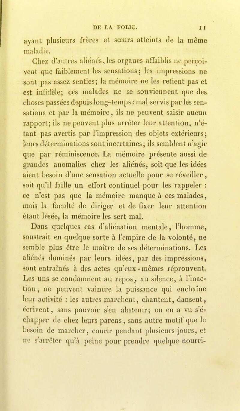 ayant plusieurs frères et soeurs atteints de la même maladie. Chez d’autres aliénés, les organes affaiblis ne perçoi- vent que faiblement les sensations; les impressions ne sont pas assez senties; la mémoire ne les retient pas et est infidèle; ces malades ne se souviennent que des choses passées depuis long-temps : mal servis par les sen- sations et par la mémoire, ils ne peuvent saisir aucun rapport; ils ne peuvent plus arrêter leur attention, n’é- tant pas avertis par l’impression des objets extérieurs; leurs déterminations sont incertaines; ils semblent n’agir que par réminiscence. La mémoire présente aussi de grandes anomalies chez les aliénés, soit que les idées aient besoin d’une sensation actuelle pour se réveiller, soit qu’il faille un effort continuel pour les rappeler : ce n’est pas que la mémoire manque à ces malades, mais la faculté de diriger et de fixer leur attention étant lésée, la mémoire les sert mal. Dans quelques cas d’aliénation mentale, l’homme, soustrait en quelque sorte à l’empire cle la volonté, ne semble plus être le maître de ses déterminations. Les aliénés dominés par leurs idées, par des impressions, sont entraînés à des actes qu’eux-mêmes réprouvent. Les uns se condamnent au repos, au silence, à l’inac- tion, ne peuvent vaincre la puissance qui enchaîne leur activité : les autres marchent, chantent, dansent, écrivent, sans pouvoir s’en abstenir; on en a vu s’é- chapper de chez leurs parens, sans autre motif que le besoin de marcher, courir pendant plusieurs jours, et ne s’arrêter qu’à peine pour prendre quelque nourri-