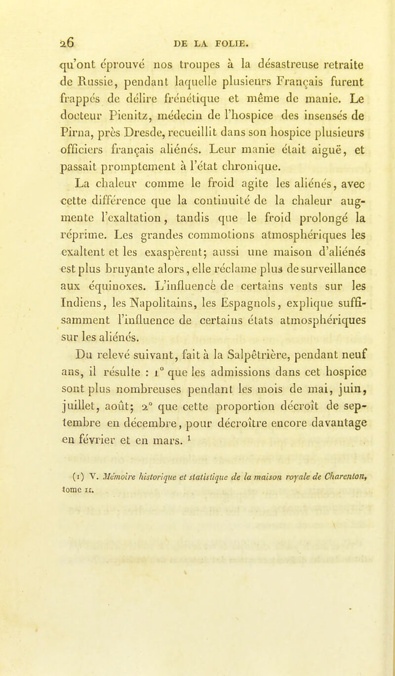 qu’ont éprouvé nos troupes à la désastreuse retraite de Russie, pendant laquelle plusieurs Français furent frappes de délire frénétique et même de manie. Le docteur Pienitz, médecin de l’hospice des insensés de Pirna, près Dresde, recueillit dans son hospice plusieurs officiers français aliénés. Leur manie était aiguë, et passait promptement à l’état chronique. La chaleur comme le froid agite les aliénés, avec cette différence que la continuité de la chaleur aug- mente l’exaltation, tandis que le froid prolongé la réprime. Les grandes commotions atmosphériques les exaltent et les exaspèrent-, aussi une maison d’aliénés est plus bruyante alors, elle réclame plus desurveillance aux équinoxes. L’influence de certains vents sur les Indiens, les Napolitains, les Espagnols, explique suffi- samment l’influence de certains états atmosphériques sur les aliénés. Du relevé suivant, fait à la Salpêtrière, pendant neuf ans, il résulte : i° que les admissions dans cet hospice sont plus nombreuses pendant les mois de mai, juin, juillet, août; 20 que cette proportion décroît de sep- tembre en décembre, pour décroître encore davantage en février et en mars. 1 (1) V. Mémoire historique et statistique de la maison royale de Charenton, tome ix.