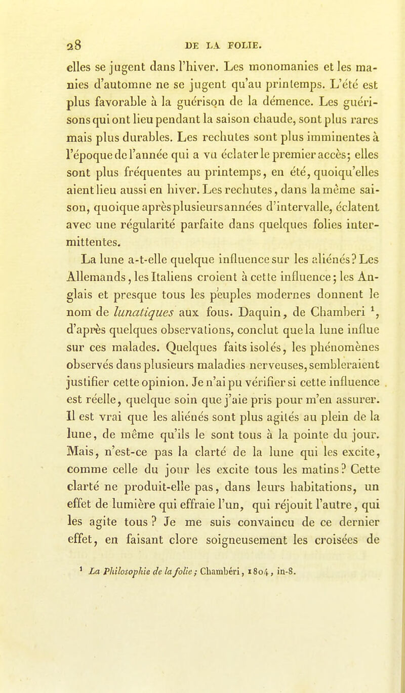 elles se jugent dans l’hiver. Les monomanies et les ma- nies d’automne ne se jugent qu’au printemps. L’été est plus favorable à la guérison de la démence. Les guéri- sons qui ont lieu pendant la saison chaude, sont plus rares mais plus durables. Les rechutes sont plus imminentes à l’époque de l’année qui a vu éclater le premier accès; elles sont plus fréquentes au printemps, en été, quoiqu’elles aient lieu aussi en hiver. Les rechutes, dans la même sai- son, quoique après plusieurs années d’intervalle, éclatent avec une régularité parfaite dans quelques folies inter- mittentes. La lune a-t-elle quelque influence sur les aliénés? Les Allemands, les Italiens croient à cette influence; les An- glais et presque tous les peuples modernes donnent le nom de lunatiques aux fous. Daquin, de Chamberi % d’après quelques observations, conclut que la lune influe sur ces malades. Quelques faits isolés, les phénomènes observés dans plusieurs maladies nerveuses, sembleraient justifier cette opinion. Je n’ai pu vérifier si cette influence est réelle, quelque soin que j’aie pris pour m’en assurer. Il est vrai que les aliénés sont plus agités au plein de la lune, de même qu’ils le sont tous à la pointe du jour. Mais, n’est-ce pas la clarté de la lune qui les excite, comme celle du jour les excite tous les matins? Cette clarté ne produit-elle pas, dans leims habitations, un effet de lumière qui effraie l’un, qui réjouit l’autre, qui les agite tous ? Je me suis convaincu de ce dernier effet, en faisant clore soigneusement les croisées de 1 La Philosophie de la folie ; Chambéri, 1S04, in-8.