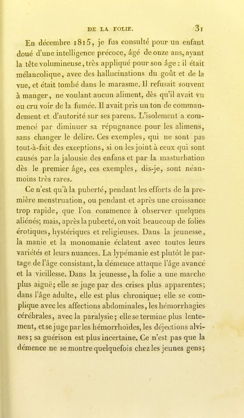 En décembre i8i5, je fus consulté pour un enfant doué d’une intelligence précoce, âgé de onze ans, ayant la tête volumineuse, très appliqué pour son âge : il était mélancolique, avec des hallucinations du goût et de la vue, et était tombé dans le marasme. Il refusait souvent à manger, ne voulant aucun aliment, dès qu’il avait vu ou cru voir de la fumée. Il avait pris un ton de comman- dement et d’autorité sur ses parens. L’isolement a com- mencé par diminuer sa répugnance pour les aîimens, sans changer le délire. Ces exemples, qui ne sont pas tout-à-fait des exceptions, si on les joint à ceux qui sont causés par la jalousie des enfans et par la masturbation dès le premier âge, ces exemples, dis-je, sont néan- moins très rares. Ce n’est qu’à la puberté, pendant les efforts de la pre- mière menstruation, ou pendant et après une croissance trop rapide, que l’on commence à observer quelques aliénés; mais, après la puberté, on voit beaucoup de folies érotiques, hystériques et religieuses. Dans la jeunesse, la manie et la monomanie éclatent avec toutes leurs variétés et leurs nuances. La lypémanie est plutôt le par- tage de l’âge consistant, la démence attaque l’âge avancé et la vieillesse. Dans la jeunesse, la folie a une marche plus aiguë; elle se juge par des crises plus apparentes; dans l’âge adulte, elle est plus chronique; elle se com- plique avec les affections abdominales, les hémorrhagies cérébrales, avec la paralysie; elle se termine plus lente- ment, et se juge parles hémorrhoïdes, les déjections alvi- nes ; sa guérison est plus incertaine. Ce n’est pas que la démence ne se montre quelquefois chez les jeunes gens;