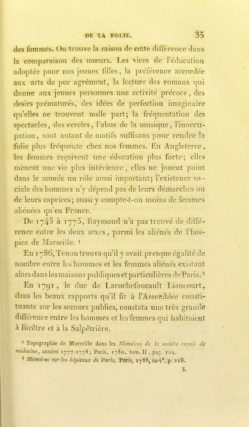 des femmes. On trouve la raison de cette différence dans la comparaison des mœurs. Les vices de l’éducation adoptée pour nos jeunes filles, la préférence accordée aux arts de pur agrément, la lecture des romans qui donne aux jeunes personnes une activité précoce, des désirs prématurés, des idées de perfection imaginaire qu’elles ne trouvent nulle part; la fréquentation des spectacles, des cercles, l’abus de la musique, l’inoccu- pation , sont autant de motifs suffisons pour rendre la folie plus fréquente chez nos femmes. En Angleterre , les femmes reçoivent une éducation plus forte; elles mènent une vie plus intérieure, elles ne jouent point dans le monde un rôle aussi important; l’existence so - ciale des hommes n’y dépend pas de leurs démarches ou de leurs caprices; aussi y compte-t-on moins de femmes aliénées qu’en France. De 1745 à 1775, Raymond n’a pas trouvé de diffé- rence entre les deux sexes , parmi les aliénés de l’hos- pice de Marseille. 1 En 1786, Tenon trouva qu’il y avait presque égalité de nombre entre les hommes et les femmes aliénés existant alors dans les maisons publiques et particulières de Paris.2 En J 791, le duc de Larochefoucault Liancourt, dans les beaux rapports qu’il fit à l’Assemblée consti- tuante sur les secours publics, constata une très grande différence entre les hommes et les femmes qui habitaient à Bicêtre et à la Salpêtrière. 1 Topographie de Marseille dans les Mémoires de la société royale de médecine, années 17771778; Paris, 1780, lom. II, pag. 124. 2 Mémoires sur les hôpitaux de Paris, Paris, 1788, iu-4°, p. 21S. 3.