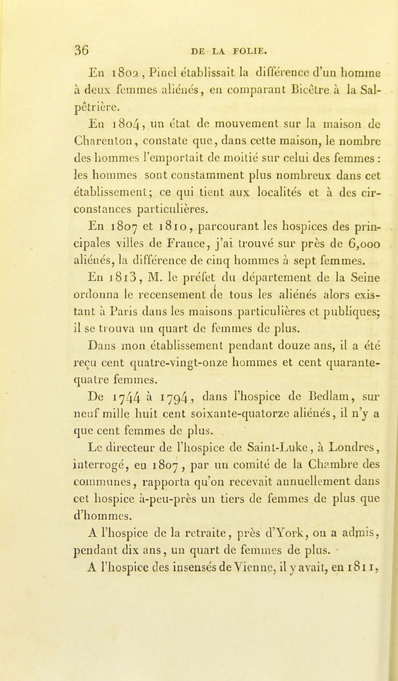 En 1802 , Pinel établissait la différence d’un homme à deux femmes aliénés, en comparant Bicêtre à la Sal- pêtrière. En 1804, un état de mouvement sur la maison de Charenton, constate que, dans cette maison, le nombre des hommes l’emportait de moitié sur celui des femmes : les hommes sont constamment plus nombreux dans cet établissement; ce qui tient aux localités et à des cir- constances particulières. En 1807 et j 810, parcourant les hospices des prin- cipales villes de France, j’ai trouvé sur près de 6,000 aliénés, la différence de cinq hommes à sept femmes. En j 813, M. le préfet du département de la Seine ordonna le recensement de tous les aliénés alors exis- tant à Paris dans les maisons particulières et publiques; il se trouva un quart de femmes de plus. Dans mon établissement pendant douze ans, il a été reçu cent quatre-vingt-onze hommes et cent quarante- quatre femmes. De 1744 à 1794? dans l’hospice de Bedlam, sur neuf mille huit cent soixante-quatorze aliénés, il n’y a que cent femmes de plus. Le directeur de l’hospice de Sainl-Luke, à Londres, interrogé, eu 1807 , par un comité de la Chambre des communes, rapporta qu’on recevait annuellement dans cet hospice à-peu-près un tiers de femmes de plus que d’hommes. A l’hospice de la retraite, près d’York, 011 a adjnis, pendant dix ans, un quart de femmes de plus. A l’hospice des insensés de Vienne, il y avait, en 1811,