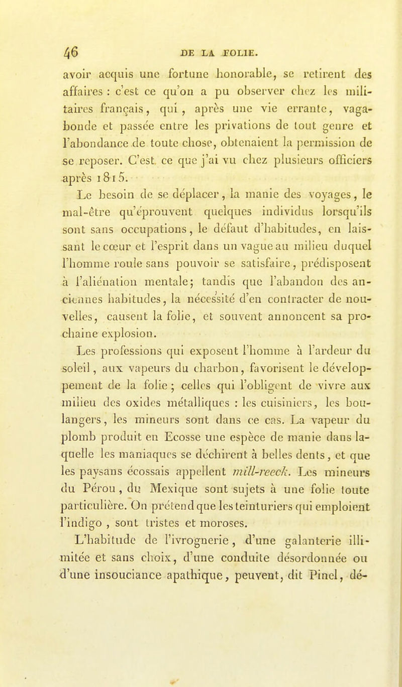 avoir acquis une fortune honorable, se retirent des affaires : c’est ce qu’on a pu observer chez les mili- taires français, qui, après une vie errante, vaga- bonde et passée entre les privations de tout genre et l’abondance de toute chose, obtenaient la permission de se reposer. C’est, ce que j’ai vu chez plusieurs officiers après 1815. Le besoin de se déplacer, la manie des voyages, le mal-être qu’éprouvent quelques individus lorsqu’ils sont sans occupations, le défaut d’habitudes, en lais- sant le coeur et l’esprit dans un vague au milieu duquel l’homme roule sans pouvoir se satisfaire, prédisposent à l’aliénation mentale; tandis que l’abandon des an- ciennes habitudes, la nécessité d’en contracter de nou- velles, causent la folie, et souvent annoncent sa pro- chaine explosion. Les professions qui exposent l’homme à l’ardeur du soleil, aux vapeurs du charbon, favorisent le dévelop- pement de la folie ; celles qui l’obligent de vivre aux milieu des oxides métalliques : les cuisiniers, les bou- langers, les mineurs sont dans ce cas. La vapeur du plomb produit en Ecosse une espèce de manie dans la- quelle les maniaques se déchirent à belles dents, et que les paysans écossais appellent mill-reeck. Les mineurs du Pérou , du Mexique sont sujets à une folie toute particulière. On prétend que les teinturiers qui emploient l’indigo , sont tristes et moroses. L’habitude de l’ivrognerie, d’une galanterie illi- mitée et sans choix, d’une conduite désordonnée ou d’une insouciance apathique, peuvent, dit Pinel, dé-