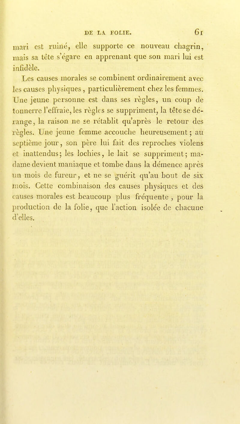 mari est ruiné, elle supporte ce nouveau chagrin, mais sa tète s’égare en apprenant que son mari lui est infidèle. Les causes morales se combinent ordinairement avec les causes physiques, particulièrement chez les femmes. Une jeune personne est dans ses règles, un coup de tonnerre l’effraie, les règles se suppriment, la tête se dé- range, la raison ne se rétablit qu’après le retour des règles. Une jeune femme accouche heureusement ; au septième jour, son père lui fait des reproches violens et inattendus ; les lochies, le lait se suppriment ; ma- dame devient maniaque et tombe dans la démence après un mois de fureur, et ne se guérit qu’au bout de six mois. Cette combinaison des causes physiques et des causes morales est beaucoup plus fréquente , pour la production de la folie, que l’action isolée de chacune d'elles.