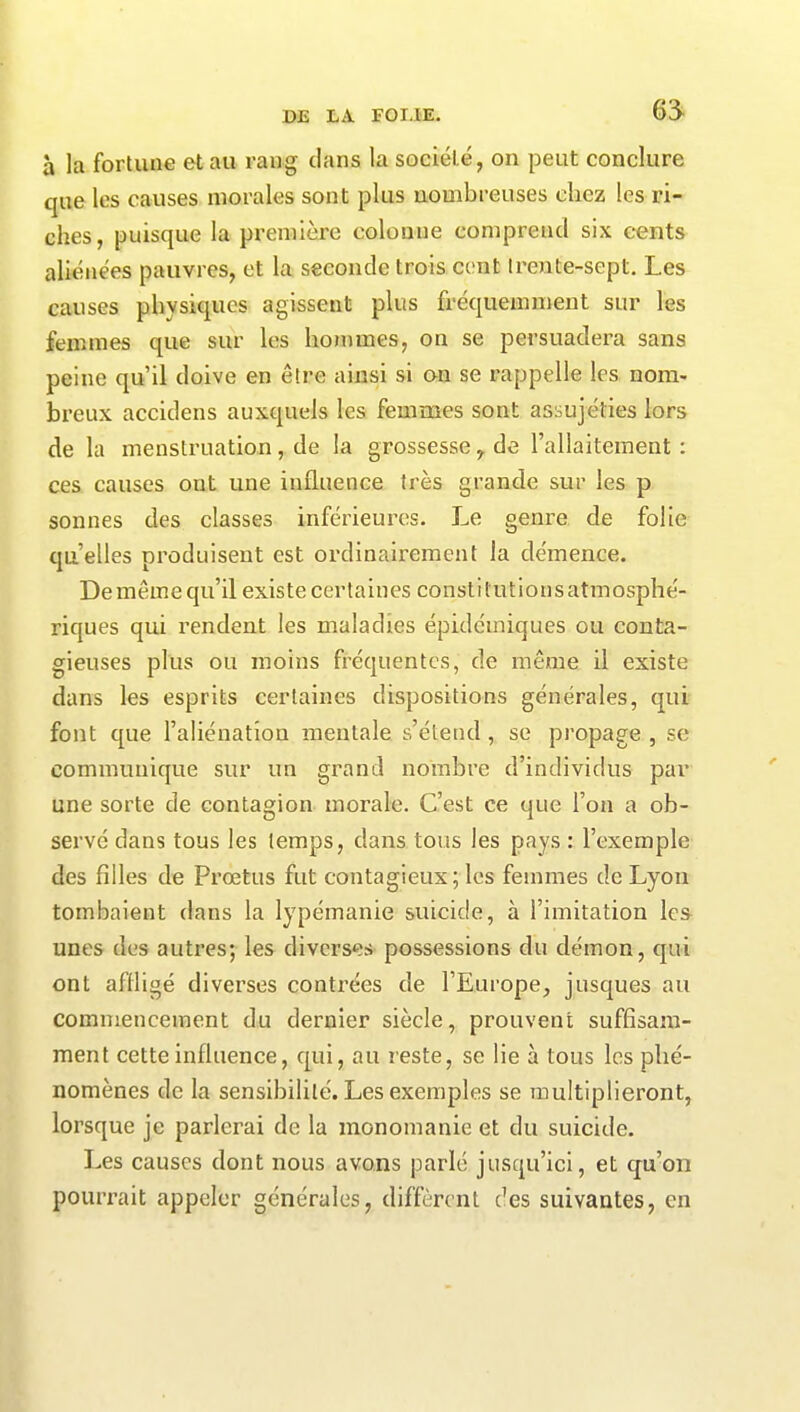 6^ à la fortune et au rang dans la société, on peut conclure que les causes morales sont plus nombreuses chez les ri- ches, puisque la première colonne comprend six cents aliénées pauvres, et la seconde trois cent trente-sept. Les causes physiques agissent plus fréquemment sur les femmes que sur les hommes, on se persuadera sans peine qu’il doive en être ainsi si on se rappelle les nom- breux accidens auxquels les femmes sont assujéties lors de la menstruation, de la grossesse, de l’allaitement : ces causes ont une influence très grande sur les p sonnes des classes inférieures. Le genre de folie quelles produisent est ordinairement la démence. De même qu’il existe certaines conslit utions atmosphé- riques qui rendent les maladies épidémiques ou conta- gieuses plus ou moins fréquentes, de même il existe dans les esprits certaines dispositions générales, qui font que l’aliénation mentale s’étend , se propage , se communique sur un grand nombre d’individus par une sorte de contagion morale. C’est ce que l’on a ob- servé dans tous les temps, dans tous les pays : l’exemple des filles de Prœtus fut contagieux; les femmes de Lyon tombaient dans la lypémanie suicide, à l’imitation les unes des autres; les diverses possessions du démon, qui ont affligé diverses contrées de l’Europe, jusques au commencement du dernier siècle, prouvent suffisam- ment cette influence, qui, au reste, se lie à tous les phé- nomènes de la sensibilité. Les exemples se multiplieront, lorsque je parlerai de la monomanie et du suicide. Les causes dont nous avons parlé jusqu’ici, et qu’on pourrait appeler générales, diffèrent des suivantes, en