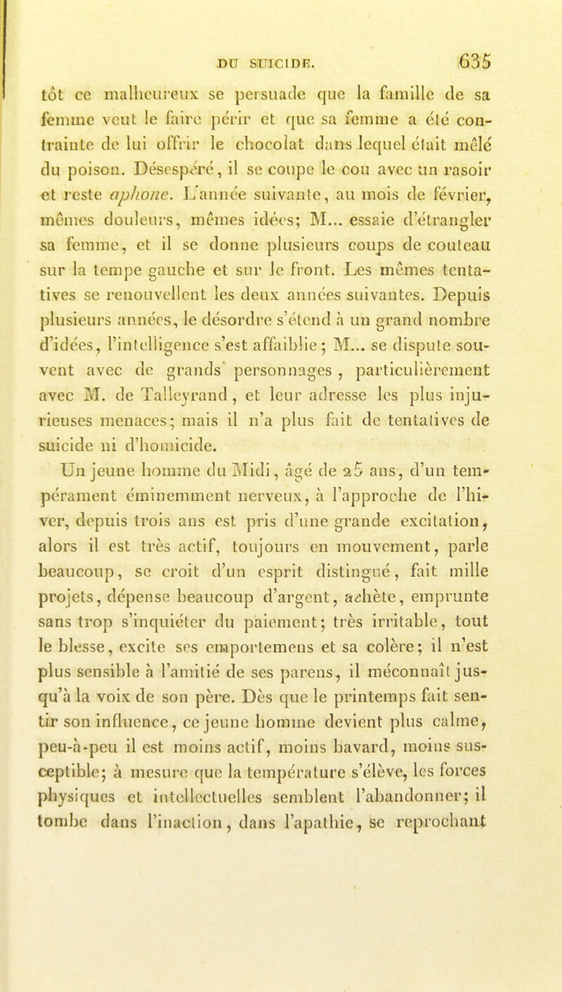 tût ce malheureux se persuade que la famille de sa femme veut le faire périr et que sa femme a été con- trainte de lui offrir le chocolat dans lequel était mêlé du poison. Désespéré, il se coupe le cou avec un rasoir et reste aphone. L’année suivante, au mois de février, mêmes douleurs, mêmes idées; M... essaie d’étrangler sa femme, et il se donne plusieurs coups de couteau sur la tempe gauche et sur le front. Les mêmes tenta- tives se renouvellent les deux années suivantes. Depuis plusieurs années, le désordre s’étend à un grand nombre d’idées, l’intelligence s’est affaiblie ; M... se dispute sou- vent avec de grands personnages , particulièrement avec M. de Tallevrand, et leur adresse les plus inju- rieuses menaces; mais il n’a plus fait de tentatives de suicide ni d’homicide. Un jeune homme du Midi, âgé de a5 ans, d’un tem- pérament éminemment nerveux, à l’approche de l’hi- ver, depuis trois ans est pris d’une grande excitation, alors il est très actif, toujours en mouvement, parle beaucoup, se croit d’un esprit distingué, fait mille projets, dépense beaucoup d’argent, achète, emprunte sans trop s’inquiéter du paiement; très irritable, tout le blesse, excite ses enaportemens et sa colère; il n’est plus sensible à l’amitié de ses parens, il méconnaît jus- qu’à la voix de son père. Dès que le printemps fait sen- tir son influence, ce jeune homme devient plus calme, peu-h-peu il est moins actif, moins bavard, moins sus- ceptible; à mesure que la température s’élève, les forces physiques et intellectuelles semblent l’abandonner; il tombe dans l’inaction, dans l’apathie, se reprochant