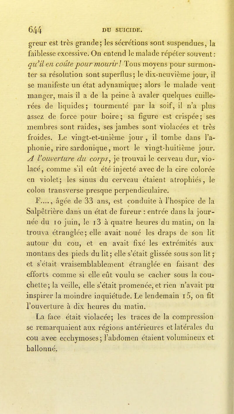 greur est très grande; les sécrétions sont suspendues, la faiblesse excessive. On entend le malade répéter souvent: qu’il en coûte pour mourir ! Tous moyens pour surmon- ter sa résolution sont superflus; le dix-neuvième jour, il se manifeste un état adynamique; alors le malade veut manger, mais il a de la peine à avaler quelques cuille- rées de liquides ; tourmenté par la soif, il n’a plus assez de force pour boire; sa figure est crispée; ses membres sont raides, ses jambes sont violacées et très froides. Le vingt-et-unième jour , il tombe dans l’a- phonie, rire sardonique, mort le vingt-huitième jour. A l'ouverture du corps, je trouvai le cerveau dur, vio- lacé, comme s’il eût été injecté avec de la cire colorée en violet; les sinus du cerveau étaient atrophiés, le colon transverse presque perpendiculaire. F...., âgée de 33 ans, est conduite à l’hospice de la Salpêtrière dans un état de fureur : entrée dans la jour- née du io juin, le i3 à quatre heures du malin, on la trouva étranglée; elle avait noué les draps de son lit autour du cou, et en avait fixé les extrémités aux montans des pieds du lit; elle s’était glissée sous son lit ; et s’était vraisemblablement étranglée en faisant des efforts comme si elle eût voulu se cacher sous la cou- chette; la veille, elle s’était promenée, et rien n’avait pu inspirer la moindre inquiétude. Le lendemain i5, on fit l’ouverture à dix heures du matin. La face était violacée; les traces de la compression se remarquaient aux régions antérieures et latérales du cou avec ecchymoses; l’abdomen étaient volumineux et ballonné.