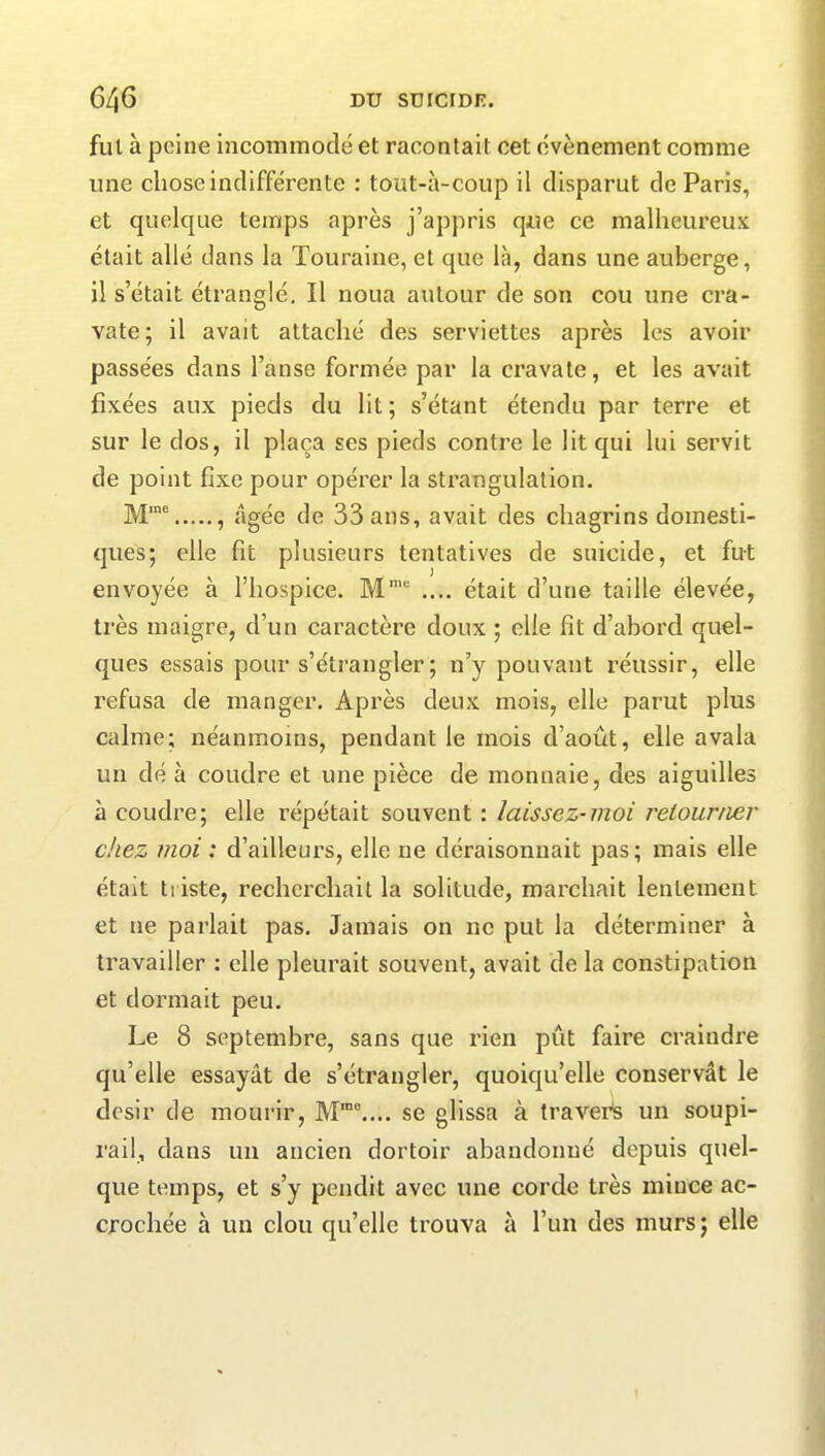 fut à peine incommodé et racontait cet évènement comme une chose indifférente : tout-à-coup il disparut de Paris, et quelque temps après j’appris que ce malheureux était allé dans la Touraine, et que là, dans une auberge, il s’était étranglé. Il noua autour de son cou une cra- vate; il avait attaché des serviettes après les avoir passées dans l’anse formée par la cravate, et les avait fixées aux pieds du lit ; s’étant étendu par terre et sur le dos, il plaça ses pieds contre le lit qui lui servit de point fixe pour opérer la strangulation. Mme , âgée de 33 ans, avait des chagrins domesti- ques; elle fit plusieurs tentatives de suicide, et fut envoyée à l’hospice. Mm .... était d’une taille élevée, très maigre, d’un caractère doux ; elle fît d’abord quel- ques essais pour s’étrangler; n’y pouvant réussir, elle refusa de manger. Après deux mois, elle parut plus calme; néanmoins, pendant le mois d’août, elle avala un dé à coudre et une pièce de monnaie, des aiguilles à coudre; elle répétait souvent : laissez-moi retourner chez moi : d’ailleurs, elle ne déraisonnait pas; mais elle était triste, recherchait la solitude, marchait lentement et 11e parlait pas. Jamais on ne put la déterminer à travailler : elle pleurait souvent, avait de la constipation et dormait peu. Le 8 septembre, sans que rien put faire craindre qu’elle essayât de s’étrangler, quoiqu’elle conservât le désir de mourir, Mmc.... se glissa à travers un soupi- rail, dans un aucien dortoir abandonné depuis quel- que temps, et s’y pendit avec une corde très mince ac- crochée à un clou quelle trouva à l’un des murs ; elle