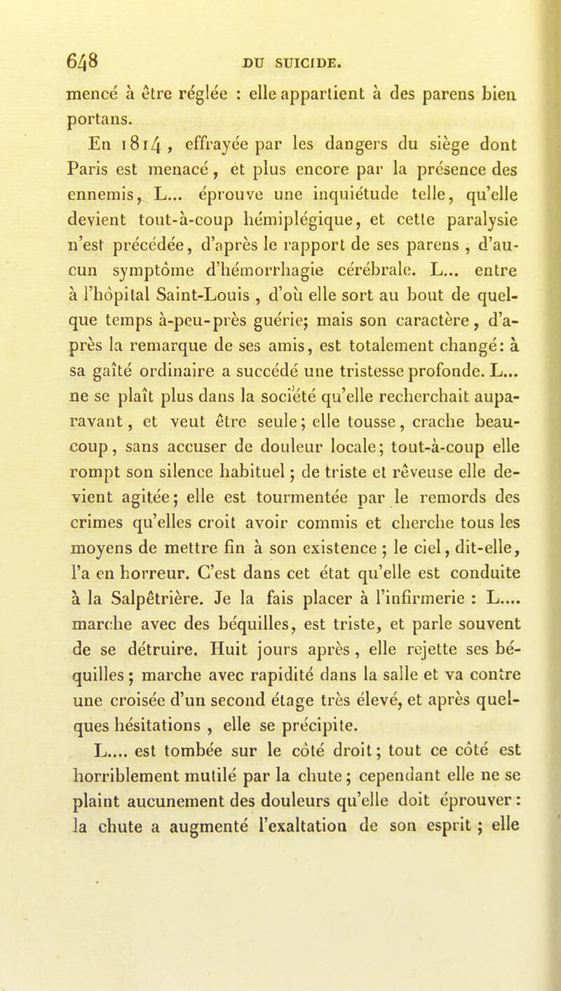 mencé à être réglée : elle appartient à des parens bien portans. En 18r4 , effrayée par les dangers du siège dont Paris est menacé , et plus encore par la présence des ennemis, L... éprouve une inquiétude telle, qu’elle devient tout-à-coup hémiplégique, et cette paralysie n’est précédée, d’après le rapport de ses parens , d’au- cun symptôme d’hémorrhagie cérébrale. L... entre à l’hôpital Saint-Louis , d’où elle sort au bout de quel- que temps à-peu-près guérie; mais son caractère, d’a- près la remarque de ses amis, est totalement changé: à sa gaîté ordinaire a succédé une tristesse profonde. L... ne se plaît plus dans la société qu’elle recherchait aupa- ravant , et veut être seule; elle tousse, crache beau- coup, sans accuser de douleur locale; tout-à-coup elle rompt son silence habituel ; de triste et rêveuse elle de- vient agitée; elle est tourmentée par le remords des crimes quelles croit avoir commis et cherche tous les moyens de mettre fin à son existence ; le ciel, dit-elle, l’a en horreur. C’est dans cet état qu’elle est conduite à la Salpêtrière. Je la fais placer à l’infirmerie : L.... marche avec des béquilles, est triste, et parle souvent de se détruire. Huit jours après, elle rejette ses bé- quilles ; marche avec rapidité dans la salle et va contre une croisée d’un second étage très élevé, et après quel- ques hésitations , elle se précipite. L.... est tombée sur le côté droit; tout ce côté est horriblement mutilé par la chute ; cependant elle ne se plaint aucunement des douleurs qu’elle doit éprouver : la chute a augmenté l’exaltation de son esprit ; elle