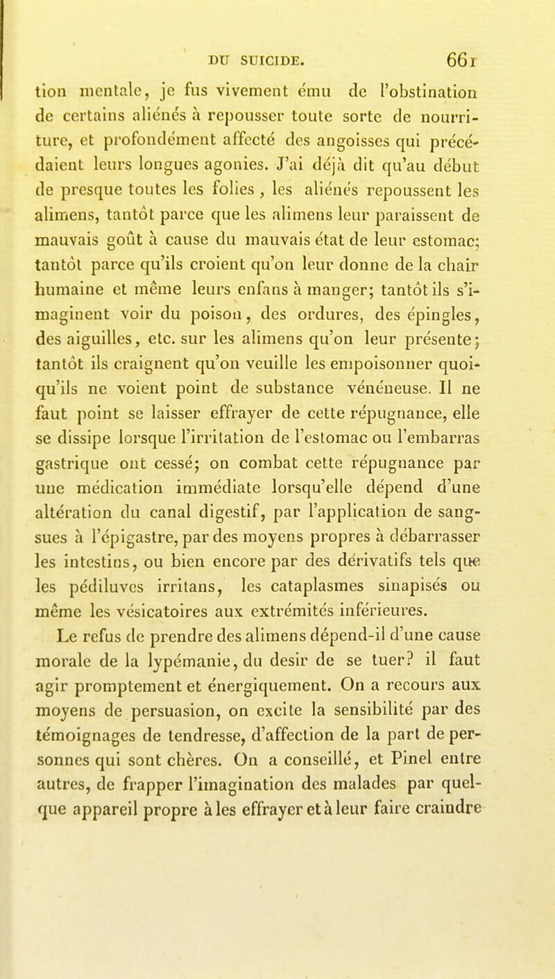 tion mentale, je fus vivement ému de l’obstination de certains aliénés à repousser toute sorte de nourri- ture, et profondément affecté des angoisses qui précé- daient leurs longues agonies. J’ai déjà dit qu’au début de presque toutes les folies , les aliénés repoussent les alimens, tantôt parce que les alimens leur paraissent de mauvais goût à cause du mauvais état de leur estomac; tantôt parce qu’ils croient qu’on leur donne de la chair humaine et même leurs enfans à manger; tantôt ils s’i- maginent voir du poison, des ordures, des épingles, des aiguilles, etc. sur les alimens qu’on leur présente; tantôt ils craignent qu’on veuille les empoisonner quoi- qu’ils ne voient point de substance vénéneuse. Il ne faut point se laisser effrayer de cette répugnance, elle se dissipe lorsque l’irritation de l’estomac ou l’embarras gastrique ont cessé; on combat cette répugnance par une médication immédiate lorsqu’elle dépend d’une altération du canal digestif, par l’application de sang- sues à l’épigastre, par des moyens propres à débarrasser les intestins, ou bien encore par des dérivatifs tels que les pédiluves irritans, les cataplasmes sinapisés ou même les vésicatoires aux. extrémités inférieures. Le refus de prendre des alimens dépend-il d’une cause morale de la lypémanie, du désir de se tuer? il faut agir promptement et énergiquement. On a recours aux moyens de persuasion, on excite la sensibilité par des témoignages de tendresse, d’affection de la part de per- sonnes qui sont chères. On a conseillé, et Pinel entre autres, de frapper l’imagination des malades par quel- que appareil propre aies effrayer et à leur faire craindre