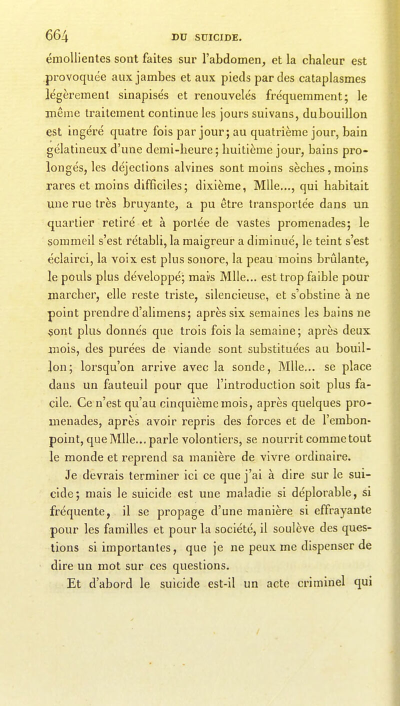 émollientes sont faites sur l’abdomen, et la chaleur est provoquée aux jambes et aux pieds par des cataplasmes légèrement sinapisés et renouvelés fréquemment; le même traitement continue les jours suivans, du bouillon est ingéré quatre fois par jour ; au quatrième jour, bain gélatineux d’une demi-heure; huitième jour, bains pro- longés, les déjections alvines sont moins sèches,moins rares et moins difficiles; dixième, Mlle..., qui habitait une rue très bruyante, a pu être transportée dans un quartier retiré et à portée de vastes promenades; le sommeil s’est rétabli, la maigreur a diminué, le teint s’est éclairci, la voix est plus sonore, la peau moins brûlante, le pouls plus développé; mais Mlle... est trop faible pour marcher, elle reste triste, silencieuse, et s’obstine à ne point prendre d’alimens; après six semaines les bains ne sont plus donnés que trois fois la semaine; après deux mois, des purées de viande sont substituées au bouil- lon; lorsqu’on arrive avec la sonde, Mlle... se place dans un fauteuil pour que l’introduction soit plus fa- cile. Ce n’est qu’au cinquième mois, après quelques pro- menades, après avoir repris des forces et de l’embon- point, que Mlle... parle volontiers, se nourrit comme tout le monde et reprend sa manière de vivre ordinaire. Je devrais terminer ici ce que j’ai à dire sur le sui- cide; mais le suicide est une maladie si déplorable, si fréquente, il se propage d’une manière si effrayante pour les familles et pour la société, il soulève des ques- tions si importantes, que je ne peux me dispenser de dire un mot sur ces questions. Et d’abord le suicide est-il un acte criminel qui