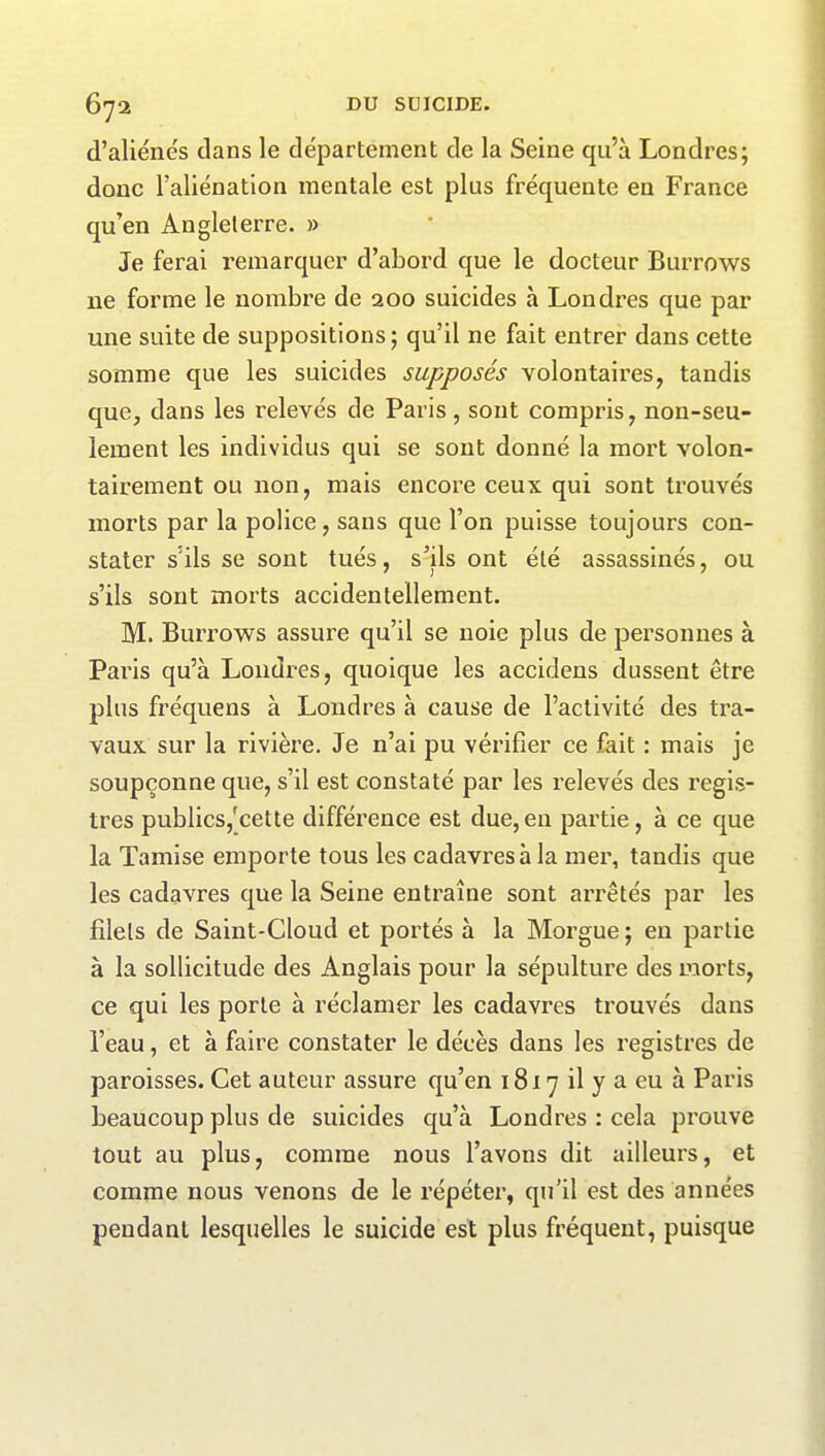 d’aliénés dans le département de la Seine qu’à Londres; donc l’aliénation mentale est plus fréquente en France qu’en Angleterre. » Je ferai remarquer d’abord que le docteur Burrows ne forme le nombre de aoo suicides à Londres que par une suite de suppositions; qu’il ne fait entrer dans cette somme que les suicides supposés volontaires, tandis que, dans les relevés de Paris, sont compris, non-seu- lement les individus qui se sont donné la mort volon- tairement ou non, mais encore ceux qui sont trouvés morts par la police, sans que l’on puisse toujours con- stater s’ils se sont tués, s’ils ont été assassinés, ou s’ils sont morts accidentellement. M. Burrows assure qu’il se noie plus de personnes à Paris qu’à Londres, quoique les accidens dussent être plus fréquens à Londres à cause de l’activité des tra- vaux sur la rivière. Je n’ai pu vérifier ce fait : mais je soupçonne que, s’il est constaté par les relevés des regis- tres publics,'cette différence est due, en partie, à ce que la Tamise emporte tous les cadavres à la mer, tandis que les cadavres que la Seine entraîne sont arrêtés par les filets de Saint-Cloud et portés à la Morgue ; en partie à la sollicitude des Anglais pour la sépulture des morts, ce qui les porte à réclamer les cadavres trouvés dans l’eau, et à faire constater le décès dans les registres de paroisses. Cet auteur assure qu’en 1817 il y a eu à Paris beaucoup plus de suicides qu’à Londres : cela prouve tout au plus, comme nous l’avons dit ailleurs, et comme nous venons de le répéter, qu’il est des années pendant lesquelles le suicide est plus fréquent, puisque