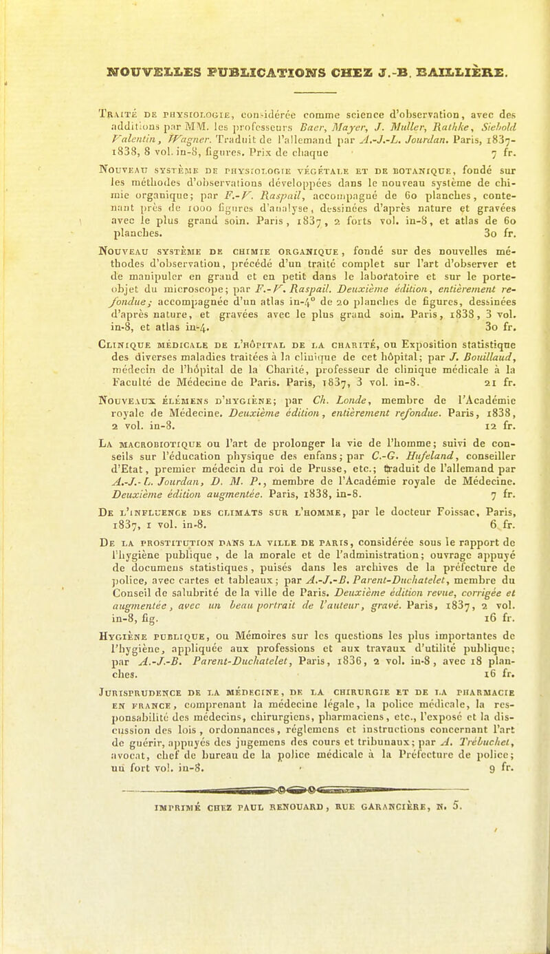 NOUVSX.X.ES PUBLICATIONS CHEZ J.-B. BAII.I.IÈRE. Tr\ité de rHYstoi.oGiE, considérée comme science d'observation, arec des .'idditlons par MM. les professeurs Baer, Mayer, J. Mutler, Rathke, Siehohl Falentin, TVagner. Trjidiiit de l'allemand par A.-J.-L. Jourdan. Paris, 1837- i838, 8 vol. in-S, figures. Prix de cliaque 7 fr. Nouveau système de physîot.ooie végétale et de botanique, fondé sur les méthodes d'observations développées dans le nouveau système de chi- mie organique; par F.-V. Raspail, accoiupagné de Go planches, conte- uant près de 1000 Cgnrc.s d'analyse, dessinées d'après nature et gravées avec le plus grand soin. Paris, 1837, 2 forts vol. in-S, et atlas de 60 planches. 3o fr. Nouveau système de CHtiaiE organique , fondé sur des nouvelles mé- thodes d'observation, précédé d'un traité complet sur l'art d'observer et de manipuler en graud et en petit dans le laboratoire et sur le porte- objet du microscope; par F.-p^. Raspail. Deuxième édition, entièrement re- fondue; accompagnée d'un atlas '\n-l^° de 20 planches de figures, dessinées d'après nature, et gravées avec le plus grand soin. Paris, i833, 3 vol. in-8, et atlas in'-4. 3o fr. Clinique médicale de l'hôpital de la charité, on Exposition statistique des diverses maladies traitées à la cliuique de cet hôpital; par J. Botdllaud, médecin de l'hôpital de la Charité, professeur de clinique médicale a. la Faculté de Médecine de Paris. Paris, 1837, 3 vol. in-S. 21 fr. Nouveaux élémens d'hygiène; par Ch. Londe, membre de l'Académie royale de Médecine. Deuxième édition, entièrement refondue. Paris, i838, 2 vol. in-8. 12 fr. La macrobiotique ou l'art de prolonger la vie de l'homme; suivi de con- seils sur l'éducation physique des enfans;par C.-G, Unjeland, conseiller d'Etat, premier médecin du roi de Prusse, etc.; lîraduit de l'allemand par A.-J.-L. Jourdan, D. M. P., membre de l'Académie royale de Médecine. Deuxième édition augmentée. Paris, i838, in-8. 7 fr. De l'influence des climats sur l'homme, par le docteur Foissac, Paris, 1837, I vol. in-8. 6 fr. De la prostitution pans la ville de paris, considérée sous le rapport de l'hygiène publique, de la morale et de l'administration; ouvrage appuyé de documeus statistiques, puisés dans les archives de la préfecture de police, avec cartes et tableaux; par A.-J.-B, Parent-Duchatelet, membre du Conseil de salubrité de la ville de Paris. Deuxième édition revue, corrigée et augmentée, avec un beau portrait de l'auteur, gravé. Paris, i837, 2 vol. in-8, fig. 16 fr. Hygiène publique, ou Mémoires sur les questions les plus importantes de l'hygiène, appliquée aux professions et aux travaux d'utilité publique; par A.-J.-B. Parent-Duchatelet, Paris, i836, 2 vol. in-8, avec 18 plan- ches. i6 fr. Jurisprudence de la médecine, de la chirurgie et de la pharmacie EN FRANCE, Comprenant la médecine légale, la police médicale, la res- ponsabilité des médecins, chirurgiens, pharmaciens, etc., l'exposé et la dis- cussion des lois , ordonnances, réglcmens et instructions concernant l'art de guérir, a])puyés des jugemcns des cours et tribunaux; par A. Trébuchet, îivocat, chef de bureau de la police médicale h. la Préfecture de police; uii fort vo!. iu-8. ■ 9 fr. IMPRIMÉ CHEZ PAUL RENOUARD , RUE GARANCIÈRE, K. 5.