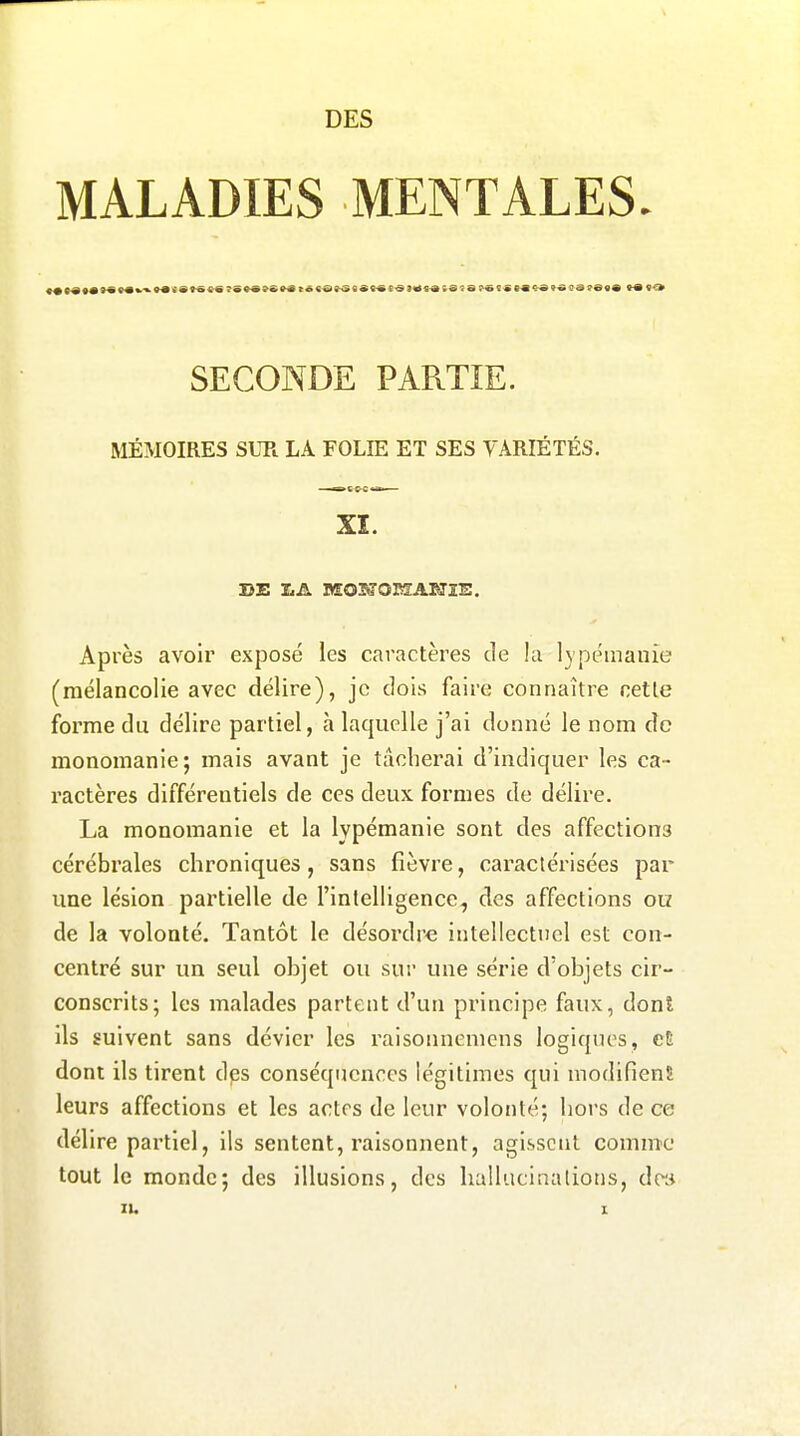 MALADIES MENTALES SECONDE PARTIE. MÉMOIRES SUR LA FOLIE ET SES VARIÉTÉS. XI. Après avoir exposé les caractères de !a lypémauie (mélancolie avec délire), je dois faire connaître cette forme du délire partiel, à laquelle j'ai donné le nom de monomanie; mais avant je tâcherai d'indiquer les ca- ractères différentiels de ces deux formes de délire. La monomanie et la lypémanie sont des affections cérébrales chroniques, sans fièvre, caractérisées par une lésion partielle de l'intelligence, des affections ou de la volonté. Tantôt le désordre intellectuel est con- centré sur un seul objet ou sur une série d'objets cir- conscrits; les malades partent d'un principe faux, dont ils suivent sans dévier les raisonnemens logiques, eB dont ils tirent dps conséquences légitimes qui modifienS leurs affections et les actes de leur volonté; hors de ce délire partiel, ils sentent, raisonnent, agissent comme tout le monde; des illusions, des hallucinaliotis, de»