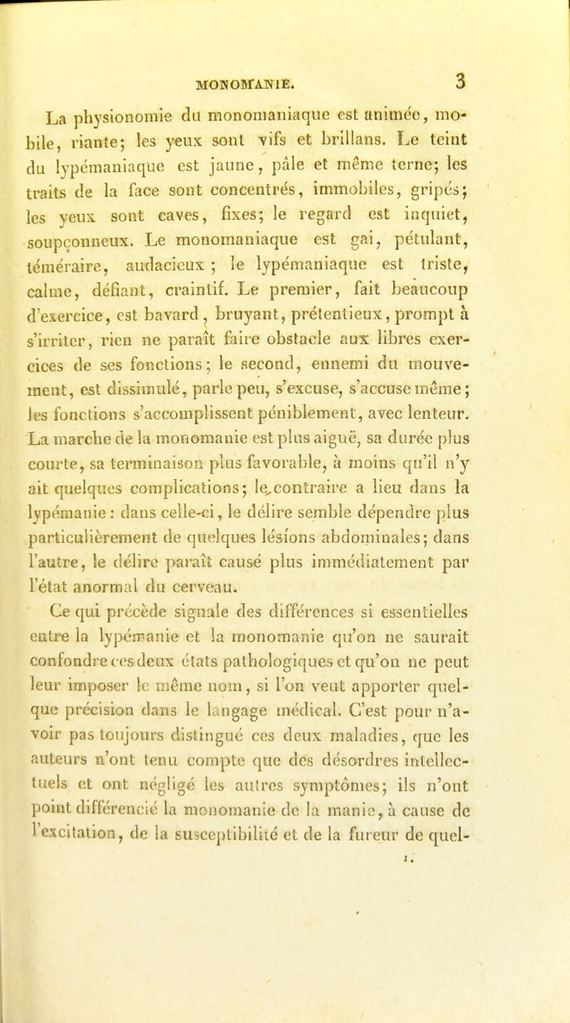 La physionomie du mononianiaquc est animée, mo- bile, riante; les yeux sont vifs et brillans. Le teint du lypcmaniaque est jaune, pâle et même terne; les traits de la face sont concentrés, immobiles, gripcs; les yeux sont caves, fixes; le regard est inquiet, soupçonneux. Le monomaniaque est gai, pétulant, téméraire, audacieux ; le lypémaniaque est triste, calme, défiant, craintif. Le premier, fait beaucoup d'exercice, est bavard, bruyant, prétentieux, prompt à s'irriter, rien ne paraît faire obstacle aux libres exer- cices de ses fonctions; le second, ennemi du mouve- ment, est dissimulé, parle peu, s'excuse, s'accuse même ; les fonctions s'accomplissent péniblement, avec lenteur- La marche de la monomanie est plus aiguë, sa durée plus courte, sa teminaison plus favorable, à moins qu'il n'y ait quelques complications; Ie,contraire a lieu dans la lypémanie: dans celle-<;i, le délire semble dépendre plus particulièrement de quelques lésions abdominales; dans l'autre, le délire paraît causé plus immédiatement par l'état anormal du cerveau. Ce qui précède signale des différences si essentielles entre la lypémanie et la monomanie qu'on ne saurait confondre ces deux états pathologiques et qu'on ne peut leur imposer le même nom, si l'on veut apporter quel- que précision dans le langage médical. C'est pour n'a- voir pas toujours distingué ces deux maladies, que les auteurs n'ont tenu compte que des désordres intellec- tuels et ont néglige les autres symptômes; ils n'ont point différencié la monomanie de la manie, à cause de l'excitation, de la susceptibiliié et de la fureur de quel-