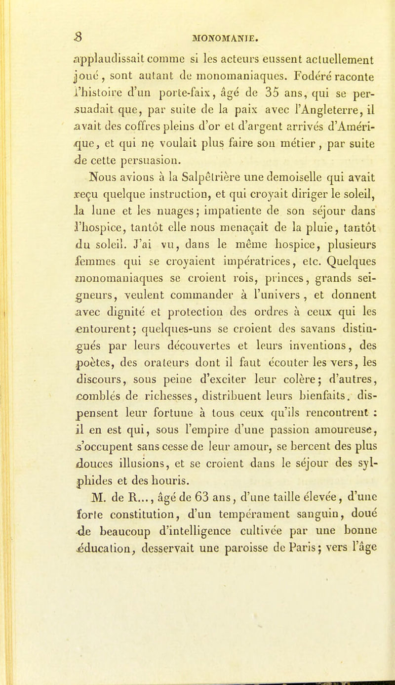 applaudissait comme si les acteurs eussent acluellement joué, sont autant de monomaniaques. Fodëré raconte l'histoire d'un porte-faix, âgé de 35 ans, qui se per- suadait que, par suite de la paix avec l'Angleterre, il avait des coffres pleins d'or et d'argent arrivés d'Améri- que, et qui ne voulait plus faire son métier, par suite de cette persuasion. Nous avions à la Salpêlrière une demoiselle qui avait ■reçu quelque instruction, et qui croyait diriger le soleil, la lune et les nuages; impatiente de son séjour dans l'hospice, tantôt elle nous menaçait de la pluie, tantôt du soleil. J'ai vu, dans le même hospice, plusieurs femmes qui se croyaient impératrices, elc. Quelques jnonomaniaques se croient rois, princes, grands sei- gneurs, veulent commander à l'univers, et donnent avec dignité et protection des ordres à ceux qui les entourent; quelques-uns se croient des savans distin- gués par leurs découvertes et leurs inventions, des poètes, des orateurs dont il faut écouter les vers, les discours, sous peine d'exciter leur colère; d'autres, comblés de richesses, distribuent leurs bienfaits, dis- pensent leur fortune à tous ceux qu'ils reucoutreul ; il en est qui, sous l'empire d'une passion amoureuse, ^'occupent sans cesse de leur amour, se bercent des plus douces illusions, et se croient dans le séjour des syl- phides et des lîouris. M. de R..., âgé de 63 ans, d'une taille élevée, d'une forle constitution, d'un tempérament sanguin, doué de beaucoup d'intelligence cultivée par une bonne éducation, desservait une paroisse de Paris; vers l'âge