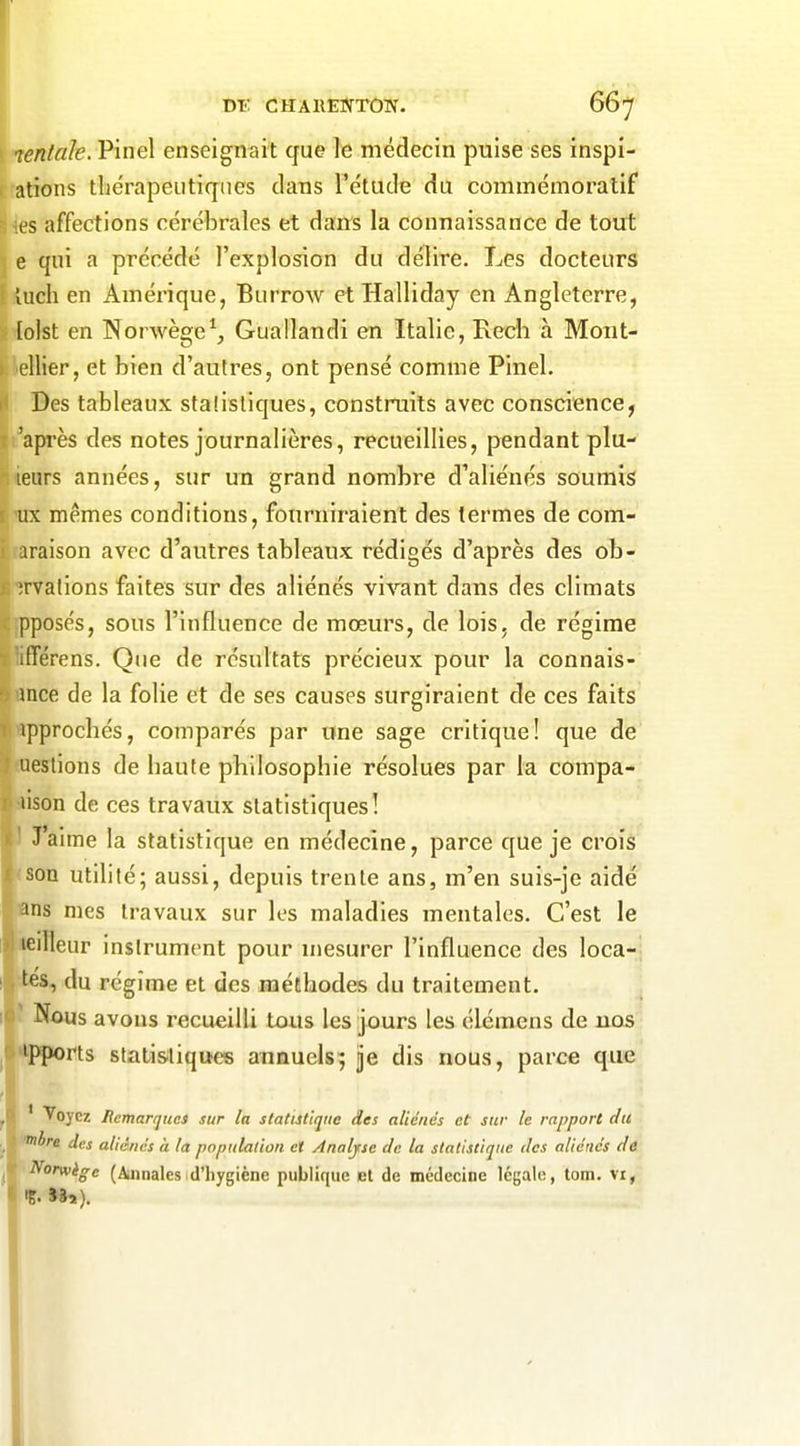 m: CHAiiENTOW. bbj leniale. Pinel enseignait que le médecin puise ses inspi- ations thérapeutiques dans l'étude du commémoralif ls affections cérébrales et dans la connaissance de tout e qui a précédé l'explosion du délire. Les docteurs îuch en Amérique, Burrow etHalliday en Angleterre, [olst en Norwège^, Guallandi en Italie, Rech à Mont- ellier, et bien d'autres, ont pensé comme Pinel. Des tableaux stalisliques, construits avec conscience, 'après des notes journalières, recueillies, pendant plu- leurs années, sur un grand nombre d'aliénés soumis ux mêmes conditions, fourniraient des termes de com- iraison avec d'autres tableaux rédigés d'après des ob- Tvalions faites sur des aliénés vivant dans des climats pposés, sous l'influence de mœurs, de lois, de régime ifférens. Que de résultats précieux pour la connais- ance de la folie et de ses causes surgiraient de ces faits 1 ipprochés, comparés par une sage critique! que de ; ueslions de haute philosophie résolues par la compa- I lison de ces travaux statistiques! ( ' J'aime la statistique en médecine, parce que je crois son utilité; aussi, depuis trente ans, m'en suis-je aidé ins mes travaux sur les maladies mentales. C'est le leilleur instrument pour mesurer l'influence des loca-^j tes, du régime et des méthodes du traitement. Nous avons recueilli tous les jours les élémens de nos 'Pports statisiliques annuels; ije dis nous, parce que ' Voyez Remarques sur In statutlque des aliénés et sur le rapport du il're des aliénés à la population et Analyse Je la statistique des aliénés dt ^orwège (Annales d'hygiène publique et de médecine légale, tom. vi, ig- >9a).