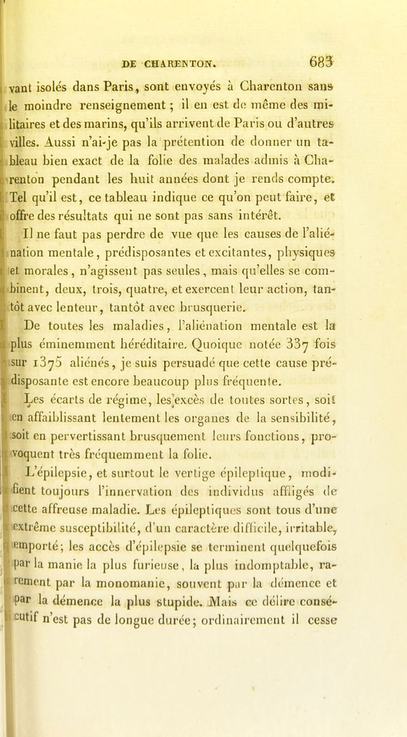 vant isolés dans Paris, sont envoyés à Charenton sans Lk moindre renseignement ; il en est do même des mi- litaires et des marins, qu'ils arrivent de Paris ou d'autres villes. Aussi n'ai-je pas la prétention de donner un ta- bleau bien exact de la folie des malades admis à Cha- renton pendant les huit années dont je rends compte. Tel qu'il est, ce tableau indique ce qu'on peut faire, et offre des résultats qui ne sont pas sans intérêt. II ne faut pas perdre de vue que les causes de l'alié- nation mentale, prédisposantes et excitantes, physiques let morales, n'agissent pas seules, mais qu'elles se com- binent, deux, trois, quatre, et exercent leur action, tan- ttôt avec lenteur, tantôt avec brusquerie. De toutes les maladies, l'aliénation mentale est la plus éminemment héréditaire. Quoique notée fois isur iSyS aliénés, je suis persuadé que cette cause pré- idisposante est encore beaucoup plus fréquente. Les écarts de régime, les^excès de toutes sortes, soit en affaiblissant lentement les organes de la sensibilité, oit en pervertissant brusquement leurs fonctions, pro- oquent très fréquemment la folie. L'épilepsie, et surtout le vertige épilepllque, modi-* ent toujours l'innervation des individus affligés de icette affreuse maladie. Les épileptiques sont tous d'une trême susceptibilité, d'un caractère diflicile, irritable, lemporté; les accès d'épilepsie se terminent quelquefois jgppar la manie la plus furieuse, la plus indomptable, ra- îrement par la monomanie, souvent par la démence et •par la démence la plus stupide. Mais ce délire consé- cutif n'est pas de longue durée; ordinairement il cesse