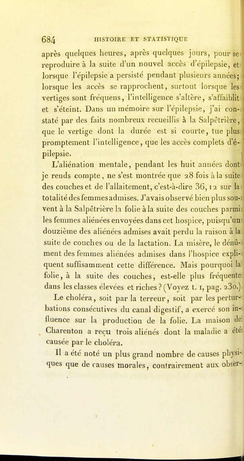 après quelques heures, après quelques jours, pour se reproduire à la suite d'un nouvel accès d'épilepsie, et' lorsque l'épilepsie a persisté pendant plusieurs années; lorsque les accès se rapprochent, surtout lorsque les vertiges sont fréquens, l'intelligence s'altère, s'affaiblit et s'éteint. Dans un mémoire sur l'épilepsie, j'ai con- staté par des faits nombreux recueillis à la Salpètrière, que le vertige dont la durée est si courte, tue plus promptement l'intelligence, que les accès complets d'é- pilepsie. I L'aliénation mentale, pendant les huit années dont je rends compte, ne s'est montrée que 28 fois à la suite des couches et de l'allaitement, c'est-à-dire 36,12 sur la. totalité des femmes admises. J'avais observé bien plus sou- vent à la Salpêtrière la folie à la suite des couches parmi les femmes aliénées envoyées dans cet hospice, puisqu'un douzième des aliénées admises avait perdu la raison à la suite de couches ou de la lactation. La misère, le dénû- ment des femmes aliénées admises dans l'hospice expli- quent suffisamment cette différence. Mais pourquoi la folie, à la suite des couches, est-elle plus fréquente dans les classes élevées et riches ? (Voyez 1.1, pag. 23o.) Le choléra, soit par la terreur, soit par les pertur- bations consécutives du canal digestif, a exercé son in- fluence sur la production de la folie. La maison de Charenton a reçu trois aliénés dont la maladie a été causée par le choléra. Il a été noté un plus grand nombre de causes physi- ques que de causes morales, contrairement aux obser-