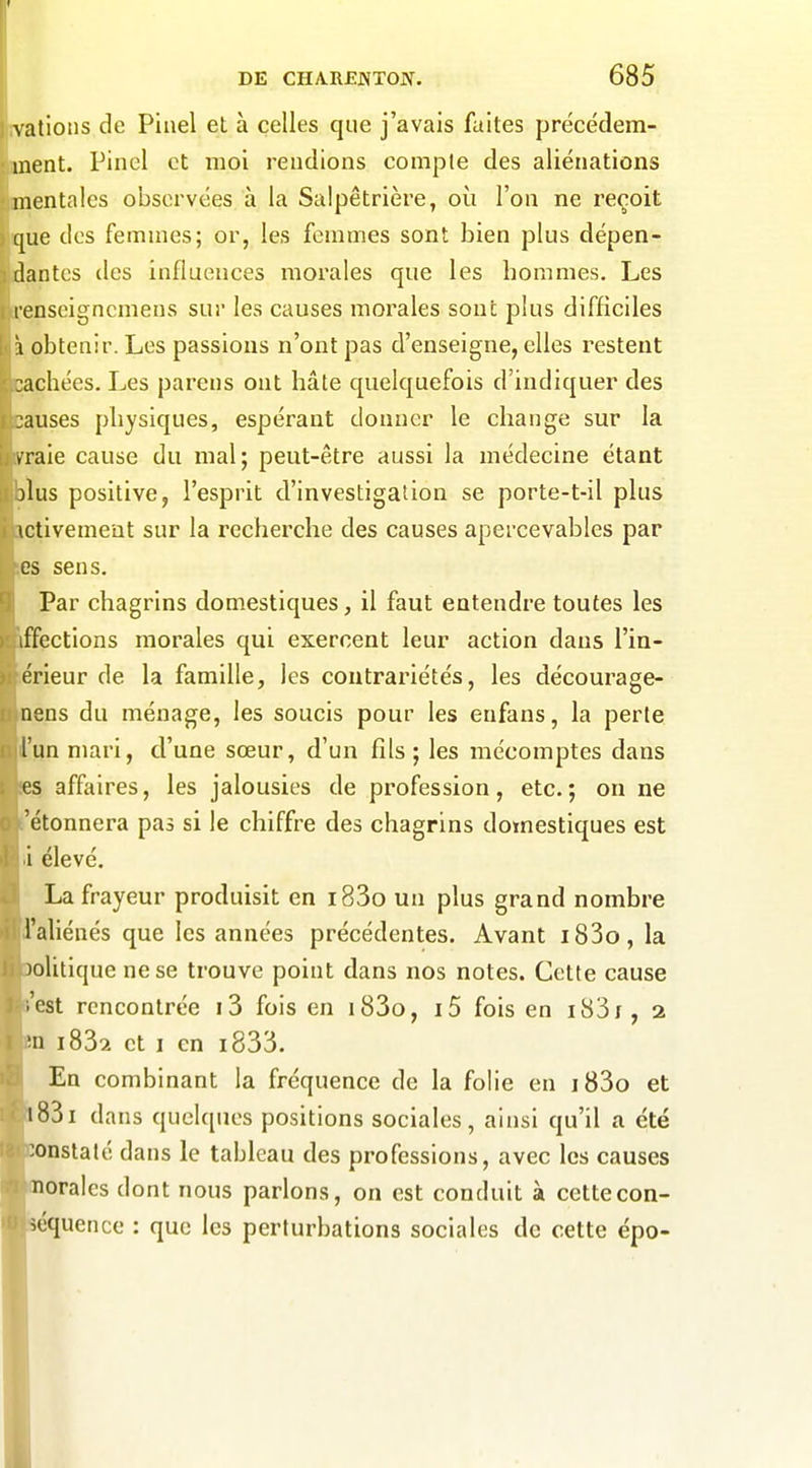 lîvalions de Piiiel et à celles que j'avais faites précédem- 'ment. Pinel et moi rendions compte des aliénations mentales observées à la Salpêtrière, où l'on ne reçoit que des femmes; or, les femmes sont bien plus dépen- dantes des influences morales que les hommes. Les renseigncmens sur les causes morales sont plus difficiles \ obtenir. Les passions n'ont pas d'enseigne, elles i^estent :achées. Les pareus ont hâte quelquefois d'indiquer des jauses physiques, espérant donner le change sur la ► raie cause du mal; peut-être aussi la médecine étant îlus positive, l'esprit d'investigation se porte-t-il pkis ictivement sur la recherche des causes apercevables par es sens. Par chagrins domestiques, il faut entendre toutes les iffcctions morales qui exercent leur action dans l'in- érieur de la famille, les contrariétés, les décourage- nens du ménage, les soucis pour les enfans, la perte l'un mari, d'une sœur, d'un fils ; les mécomptes dans es affaires, les jalousies de profession, etc.; on ne 'étonnera pas si le chiffre des chagrins domestiques est i élevé. La frayeur produisit en i83o un plus grand nombre l'aliénés que les années précédentes. Avant i83o, la jolitique ne se trouve point dans nos notes. Cette cause .'est rencontrée i3 fois en i83o, i5 fois en i83i, 2 'n i832 et I en i833. En combinant la fréquence de la folie en i83o et i83i dans quelques positions sociales, ainsi qu'il a été constaté dans le tableau des professions, avec les causes noralcs dont nous parlons, on est conduit à cette con- séquence : que les perturbations sociales de cette épo- I