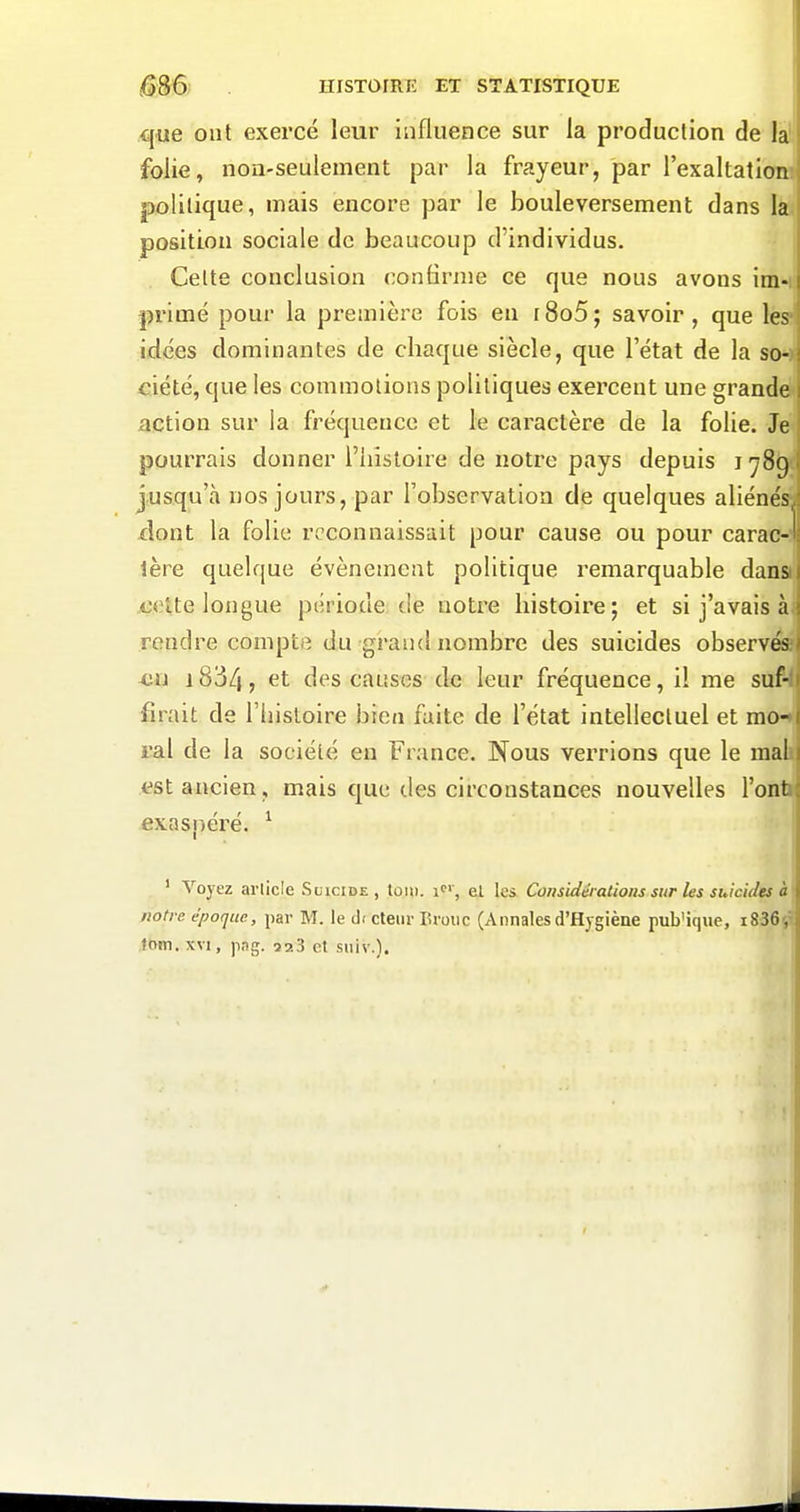 que ont exercé leur influence sur la production de la folie, noa-seulement par la frayeur, par l'exaltation politique, mais encore par le bouleversement dans la position sociale de beaucoup d'individus. Celte conclusion confirme ce que nous avons im- primé pour la première fois en i8o5; savoir, que les idées dominantes de chaque siècle, que l'état de la so- ciété, que les commotions politiques exercent une grande action sur la fréquence et le caractère de la folie. Je pourrais donner l'histoire de notre pays depuis i ySg jusqu'à nos jours, par l'observation de quelques aliénés, dont la folie reconnaissait pour cause ou pour carac-! 1ère quelque événement politique remarquable dans Aîclte longue période de notre histoire; et si j'avais à rendre compte du grand nombre des suicides observés xjii 1834 j des causes de leur fréquence, il me suf- firait de l'histoire bien faite de l'état intellectuel et mo- ral de la société en France. Nous verrions que le mal tîst ancien, mais que des circonstances nouvelles l'ont exasjjéré. ^ ' Voyez article Suicide, toiii. i'', ei les Considérations sur les suicides à notre époque, par M. le d( cteiir Brouc (Annalesd'Hygiène pub'ique, i836^ tom. XVI, png. 923 et siiiv.).