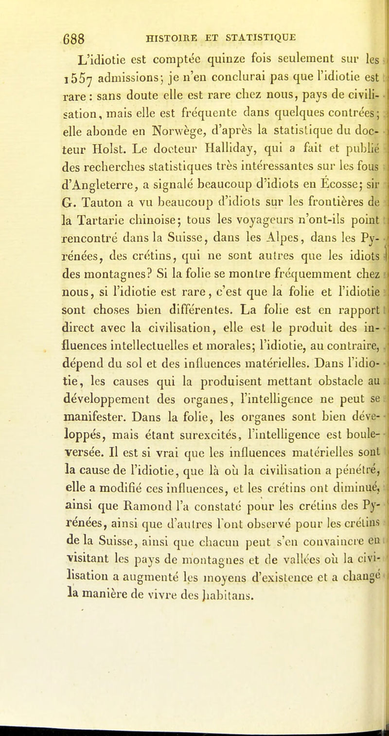 L'idiotie est comptée quinze fois seulement sur les i557 admissions; je n'en conclurai pas que l'idiotie est rare : sans doute elle est rare chez nous, pays de civili- sation, mais elle est fréquente dans quelques contrées; elle abonde en Norwège, d'après la statistique du doc- teur Holst. Le docteur Halliday, qui a fait et publié des recherches statistiques très intéressantes sur les fous d'Angleterre, a signalé beaucoup d'idiots en Ecosse; sir G. Tauton a vu beaucoup d'idiots sur les frontières de la Tartarie chinoise; tous les voyageurs n'ont-ils point rencontré dans la Suisse, dans les Alpes, dans les Py- rénées, des crétins, qui ne sont autres que les idiots des montagnes? Si la folie se montre fréquemment chez nous, si l'idiotie est rare, c'est que la folie et l'idiotie sont choses bien différentes. La folie est en l'apport direct avec la civilisation, elle est le produit des in- fluences intellectuelles et morales; l'idiotie, au contraire, dépend du sol et des influences matérielles. Dans l'idio- tie, les causes qui la produisent mettant obstacle au développement des organes, l'intelligence ne peut se manifester. Dans la folie, les organes sont bien déve- loppés, mais étant surexcités, l'intelligence est boule- versée. Il est si vrai que les influences matérielles sout la cause de l'idiotie, que là où la civilisation a pénétré, elle a modifié ces influences, et les crétins ont diminué, ainsi que Ramond l'a constaté pour les crétins des Py- rénées, ainsi que d'autres Tout observé pour les crétins delà Suisse, ainsi que chacun peut s'en convaincre eu visitant les pays de montagnes et de vallées où la civi- lisation a augmenté les moyens d'existence et a changé la manière de vivre des Jiabitans.