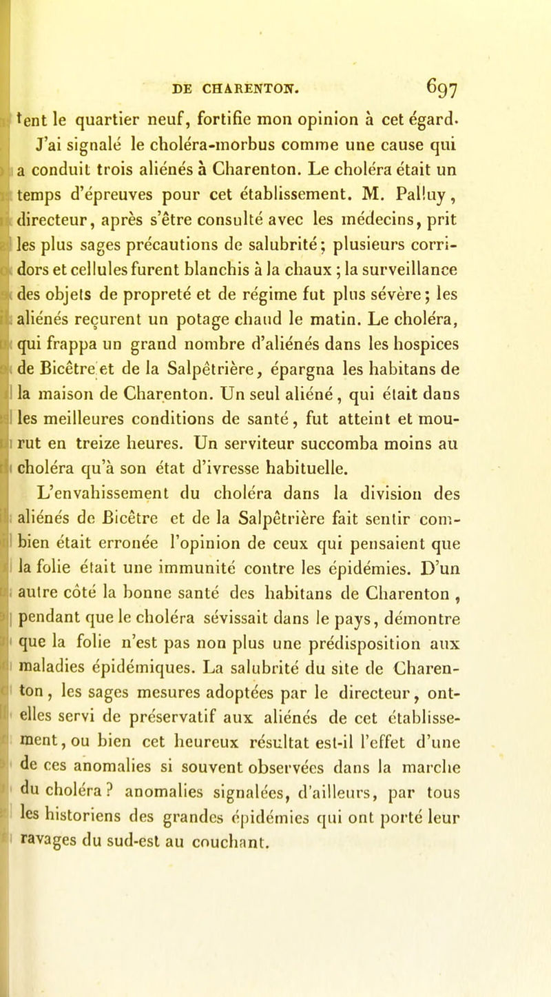 ^ent le quartier neuf, fortifie mon opinion à cet égard. J'ai signalé le choléra-morbus comme une cause qui a conduit trois aliénés à Charenton. Le choléra était un temps d'épreuves pour cet établissement. M. Pal'.uy, directeur, après s'être consulté avec les médecins, prit les plus sages précautions de salubrité; plusieurs corri- dors et cellules furent blanchis à la chaux ; la surveillance des objets de propreté et de régime fut plus sévère; les aliénés reçurent un potage chaud le matin. Le choléra, qui frappa un grand nombre d'aliénés dans les hospices de Bicêtreet de la Salpêtrière, épargna les habitans de la maison de Charenton. Un seul aliéné, qui était dans les meilleures conditions de santé, fut atteint et mou- rut en treize heures. Un serviteur succomba moins au choléra qu'à son état d'ivresse habituelle. L'envahissement du choléra dans la division des aliénés de Bicêtre et de la Salpêtrière fait sentir com- bien était erronée l'opinion de ceux qui pensaient que Ja folie était une immunité contre les épidémies. D'un autre côté la bonne santé des habitans de Charenton , pendant que le choléra sévissait dans le pays, démontre que la folie n'est pas non plus une prédisposition aux maladies épidémiques. La salubrité du site de Charen- ton , les sages mesures adoptées par le directeur, ont- elles servi de préservatif aux aliénés de cet établisse- ment, ou bien cet heureux résultat esl-il l'effet d'une de ces anomalies si souvent observées dans la marche du choléra? anomalies signalées, d'ailleurs, par tous les historiens des grandes épidémies qui ont porté leur ravages du sud-est au couchant.