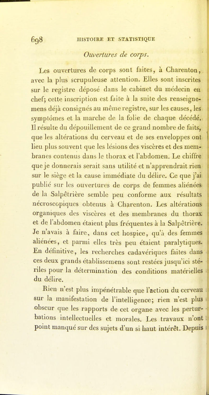 Ouvertures de corps. Les ouvertures de corps sont faites, à Charentoo,. avec la plus scrupuleuse attention. Elles sont inscrites sur le registre déposé dans le cabinet du médecin eu chef; celte inscription est faite à la suite des renseigne- mens déjà consignés au même registre, sur les causes, les symptômes et la marche de la folie de chaque décédé., Il résulte du dépouillement de ce grand nombre de faits, que les altérations du cerveau et de ses enveloppes ont lieu plus souvent que les lésions des viscères et des mem- branes contenus dans le thorax et l'abdomen. Le chiffre que je donnerais serait sans utilité et n'apprendrait rien sur le siège et la cause immédiate du délire. Ce que j'ai publié sur les ouvertures de corps de femmes aliénées de la Salpêlrière semble peu conforme aux résultats nécroscopiques obtenus à Charenton. Les altérations organiques des viscères et des membranes du thorax et de l'abdomen étaient plus fréquentes à la Salpêtrière. Je n'avais à faire, dans cet hospice, qu'à des femmes aliénées, et parmi elles très peu étaient paralytiques. En définitive, les recherches cadavériques faites dans ces deux grands établisseraens sont restées jusqu'ici sté- riles pour la détermination des conditions matérielles du délire. Rien n'est plus impénétrable que l'action du cerveau sur la manifestation de l'intelligence; rien n'est plus obscur que les rapports de cet organe avec les pertur- bations intellectuelles et morales. Les travaux n'ont point manqué sur des sujets d'un si haut intérêt. Depuis