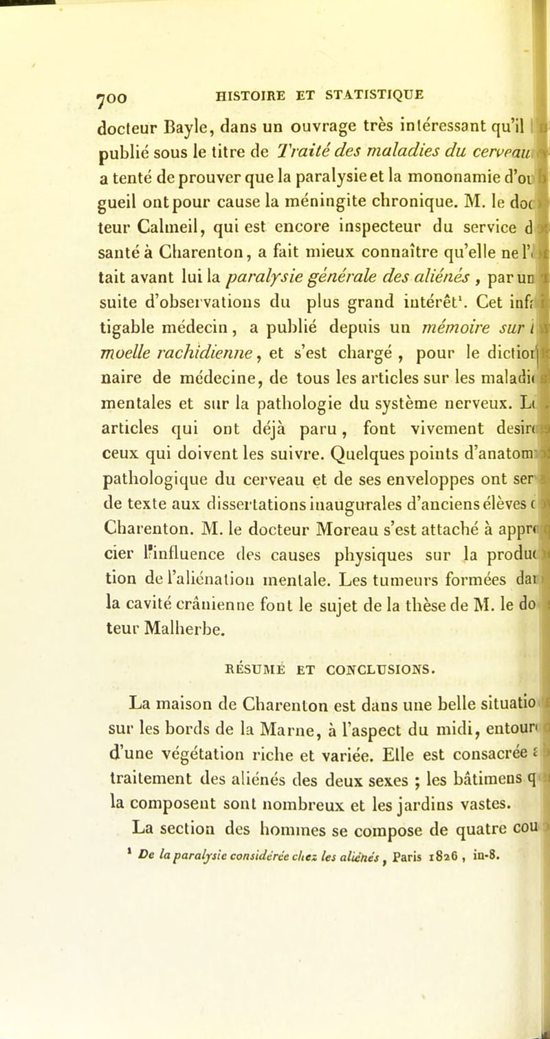 docteur Bayle, dans un ouvrage très intéressant qu'il publié sous le titre de Traité des maladies du ceweau a tenté de prouver que la paralysie et la mononamie d'eu gueil ont pour cause la méningite chronique. M, le do teur Cahneil, qui est encore inspecteur du service d santé à Charenton, a fait mieux connaître qu'elle nel' tait avant lui la paralysie générale des aliénés , paru suite d'observations du plus grand intérêt'. Cet infi tigable médecin, a publié depuis un mémoire sur moelle rachidienne, et s'est chargé , pour le dictio naire de médecine, de tous les articles sur les nialadi mentales et sur la pathologie du système nerveux. L articles qui ont déjà paru, font vivement désir ceux qui doivent les suivre. Quelques points d'anatom pathologique du cerveau et de ses enveloppes ont ser de texte aux dissertations inaugurales d'anciens élèves Charenton. M. le docteur Moreau s'est attaché à appr cier Ifinfluence des causes physiques sur la produ tion de l'aliénation mentale. Les tumeurs formées da la cavité crânienne font le sujet de la thèse de M. le do teur Malherbe. RÉSUMÉ ET CONCLUSIONS. La maison de Charenton est dans une belle situatio sur les bords de la Marne, à l'aspect du midi, entour d'une végétation riche et variée. Elle est consacrée traitement des aliénés des deux sexes ; les bâtiraens la composent sont nombreux et les jardins vastes. La section des hommes se compose de quatre ce ' De la paralysie considérée cita les aitétiés y Paris i8a6 , in-8.