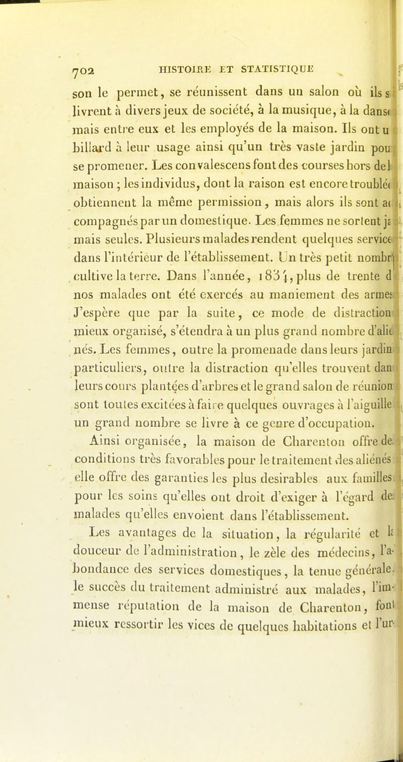 son le permet, se réunissent dans un salon où ils s livrent à divers jeux de société, à la musique, à la dansi mais entre eux et les employés de la maison. Ils ontu billai'd à leur usage ainsi qu'un très vaste jardin pou se promener. Les convalescens font des courses hors dei maison ; les individus, dont la raison est encore troublée obtiennent la même permission, mais alors ils sont a( compagnes par un domestique. Les femmes nesorlent jî mais seules. Plusieurs malades rendent quelques service dans l'intérieur de l'établissement. Un très petit nombr! cultive la terre. Dans l'année, 183 j, plus de trente d ■ i nos malades ont été exercés au maniement des armei;| J'espère que par la suite, ce mode de distraction mieux organisé, s'étendra à un plus grand nombre d'alie , nés. Les femmes, outre la promenade dans leurs jardin» particuliers, outre la distraction qu'elles trouvent dan; leurs cours plantées d'arbres et le grand salon de réunion sont toutes excitées à faire quelques ouvrages à l'aiguillei un grand nombre se livre à ce genre d'occupation. Ainsi organisée, la maison de Charenton offre de conditions très favoi^ablcspour le traitement des aliénés: elle office des garanties les plus désirables aux familles: pour les soins qu'elles ont droit d'exiger à l'égard de: ' malades qu'elles envoient dans l'établissement. Les avantages de la situation, la régularité et 1^ ' douceur de l'administration, le zèle des médecins, l'a-- bondance des services domestiques, la tenue généraleJj le succès du traitement administré aux malades, l'im-f mense réputation de la maison de Charenton, font mieux ressortir les vices de quelques habitations et l'ur-